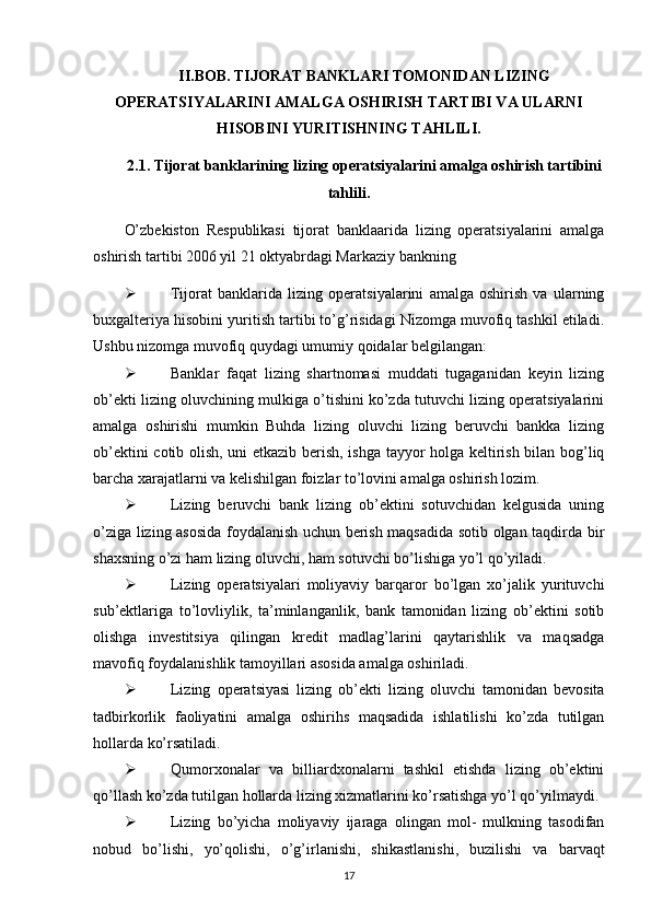 II.BOB. TIJORAT BANKLARI TOMONIDAN LIZING
OPERATSIYALARINI AMALGA OSHIRISH TARTIBI VA ULARNI
HISOBINI YURITISHNING TAHLILI.
2.1. Tijorat banklarining lizing operatsiyalarini amalga oshirish tartibini
tahlili.
O’zbekiston   Respublikasi   tijorat   banklaarida   lizing   operatsiyalarini   amalga
oshirish tartibi 2006 yil 21 oktyabrdagi Markaziy bankning 
 Tijorat   banklarida   lizing   operatsiyalarini   amalga   oshirish   va   ularning
buxgalteriya hisobini yuritish tartibi to’g’risidagi Nizomga muvofiq tashkil etiladi.
Ushbu nizomga muvofiq quydagi umumiy qoidalar belgilangan:
 Banklar   faqat   lizing   shartnomasi   muddati   tugaganidan   keyin   lizing
ob’ekti lizing oluvchining mulkiga o’tishini ko’zda tutuvchi lizing operatsiyalarini
amalga   oshirishi   mumkin   Buhda   lizing   oluvchi   lizing   beruvchi   bankka   lizing
ob’ektini cotib olish, uni etkazib berish, ishga tayyor holga keltirish bilan bog’liq
barcha xarajatlarni va kelishilgan foizlar to’lovini amalga oshirish lozim.
 Lizing   beruvchi   bank   lizing   ob’ektini   sotuvchidan   kelgusida   uning
o’ziga lizing asosida foydalanish uchun berish maqsadida sotib olgan taqdirda bir
shaxsning o’zi ham lizing oluvchi, ham sotuvchi bo’lishiga yo’l qo’yiladi.
 Lizing   operatsiyalari   moliyaviy   barqaror   bo’lgan   xo’jalik   yurituvchi
sub’ektlariga   to’lovliylik,   ta’minlanganlik,   bank   tamonidan   lizing   ob’ektini   sotib
olishga   investitsiya   qilingan   kredit   madlag’larini   qaytarishlik   va   maqsadga
mavofiq foydalanishlik tamoyillari asosida amalga oshiriladi.
 Lizing   operatsiyasi   lizing   ob’ekti   lizing   oluvchi   tamonidan   bevosita
tadbirkorlik   faoliyatini   amalga   oshirihs   maqsadida   ishlatilishi   ko’zda   tutilgan
hollarda ko’rsatiladi. 
 Qumorxonalar   va   billiardxonalarni   tashkil   etishda   lizing   ob’ektini
qo’llash ko’zda tutilgan hollarda lizing xizmatlarini ko’rsatishga yo’l qo’yilmaydi.
 Lizing   bo’yicha   moliyaviy   ijaraga   olingan   mol-   mulkning   tasodifan
nobud   bo’lishi,   yo’qolishi,   o’g’irlanishi,   shikastlanishi,   buzilishi   va   barvaqt
17 