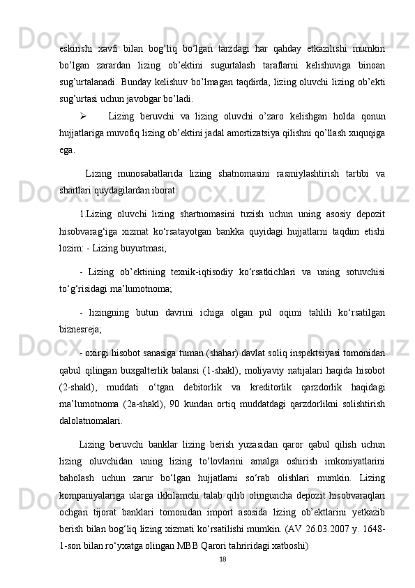 eskirishi   xavfi   bilan   bog’liq   bo’lgan   tarzdagi   har   qahday   etkazilishi   mumkin
bo’lgan   zarardan   lizing   ob’ektini   sugurtalash   taraflarni   kelishuviga   binoan
sug’urtalanadi. Bunday kelishuv bo’lmagan taqdirda, lizing oluvchi  lizing ob’ekti
sug’urtasi uchun javobgar bo’ladi.
 Lizing   beruvchi   va   lizing   oluvchi   o’zaro   kelishgan   holda   qonun
hujjatlariga muvofiq lizing ob’ektini jadal amortizatsiya qilishni qo’llash xuquqiga
ega. 
  Lizing   munosabatlarida   lizing   shatnomasini   rasmiylashtirish   tartibi   va
shartlari quydagilardan iborat:
1.Lizing   oluvchi   lizing   shartnomasini   tuzish   uchun   uning   asosiy   depozit
hisobvarag‘iga   xizmat   ko‘rsatayotgan   bankka   quyidagi   hujjatlarni   taqdim   etishi
lozim: - Lizing buyurtmasi;
-   Lizing   ob’ektining   texnik-iqtisodiy   ko‘rsatkichlari   va   uning   sotuvchisi
to‘g‘risidagi ma’lumotnoma;
-   lizingning   butun   davrini   ichiga   olgan   pul   oqimi   tahlili   ko‘rsatilgan
biznesreja;
- oxirgi hisobot sanasiga tuman (shahar) davlat soliq inspektsiyasi tomonidan
qabul   qilingan   buxgalterlik   balansi   (1-shakl),   moliyaviy   natijalari   haqida   hisobot
(2-shakl),   muddati   o‘tgan   debitorlik   va   kreditorlik   qarzdorlik   haqidagi
ma’lumotnoma   (2a-shakl),   90   kundan   ortiq   muddatdagi   qarzdorlikni   solishtirish
dalolatnomalari.
Lizing   beruvchi   banklar   lizing   berish   yuzasidan   qaror   qabul   qilish   uchun
lizing   oluvchidan   uning   lizing   to‘lovlarini   amalga   oshirish   imkoniyatlarini
baholash   uchun   zarur   bo‘lgan   hujjatlarni   so‘rab   olishlari   mumkin.   Lizing
kompaniyalariga   ularga   ikkilamchi   talab   qilib   olinguncha   depozit   hisobvaraqlari
ochgan   tijorat   banklari   tomonidan   import   asosida   lizing   ob’ektlarini   yetkazib
berish bilan bog‘liq lizing xizmati ko‘rsatilishi mumkin. (AV 26.03.2007 y. 1648-
1-son bilan ro‘yxatga olingan MBB Qarori tahriridagi xatboshi)
18 