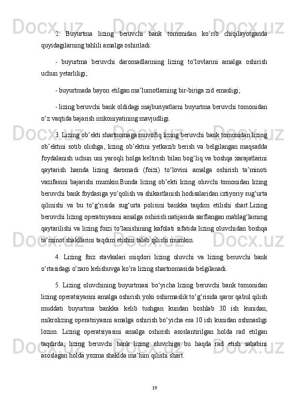 2.   Buyurtma   lizing   beruvchi   bank   tomonidan   ko‘rib   chiqilayotganda
quyidagilarning tahlili amalga oshiriladi:
-   buyurtma   beruvchi   daromadlarining   lizing   to‘lovlarini   amalga   oshirish
uchun yetarliligi;
- buyurtmada bayon etilgan ma’lumotlarning bir-biriga zid emasligi;
- lizing beruvchi bank oldidagi majburiyatlarni buyurtma beruvchi tomonidan
o‘z vaqtida bajarish imkoniyatining mavjudligi.
3. Lizing ob’ekti shartnomaga muvofiq lizing beruvchi bank tomonidan lizing
ob’ektini   sotib   olishga,   lizing   ob’ektini   yetkazib   berish   va   belgilangan   maqsadda
foydalanish uchun uni yaroqli holga keltirish bilan bog‘liq va boshqa xarajatlarini
qaytarish   hamda   lizing   daromadi   (foizi)   to‘lovini   amalga   oshirish   ta’minoti
vazifasini   bajarishi   mumkin.Bunda   lizing   ob’ekti   lizing   oluvchi   tomonidan   lizing
beruvchi bank foydasiga yo‘qolish va shikastlanish hodisalaridan ixtiyoriy sug‘urta
qilinishi   va   bu   to‘g‘risida   sug‘urta   polisini   bankka   taqdim   etilishi   shart.Lizing
beruvchi lizing operatsiyasini amalga oshirish natijasida sarflangan mablag‘larning
qaytarilishi va lizing foizi to‘lanishining kafolati sifatida lizing oluvchidan boshqa
ta’minot shakllarini taqdim etishni talab qilishi mumkin.
4.   Lizing   foiz   stavkalari   miqdori   lizing   oluvchi   va   lizing   beruvchi   bank
o‘rtasidagi o‘zaro kelishuvga ko‘ra lizing shartnomasida belgilanadi.
5.   Lizing   oluvchining   buyurtmasi   bo‘yicha   lizing   beruvchi   bank   tomonidan
lizing operatsiyasini amalga oshirish yoki oshirmaslik to‘g‘risida qaror qabul qilish
muddati   buyurtma   bankka   kelib   tushgan   kundan   boshlab   30   ish   kunidan,
mikrolizing operatsiyasini amalga oshirish bo‘yicha esa 10 ish kunidan oshmasligi
lozim.   Lizing   operatsiyasini   amalga   oshirish   asoslantirilgan   holda   rad   etilgan
taqdirda,   lizing   beruvchi   bank   lizing   oluvchiga   bu   haqda   rad   etish   sababini
asoslagan holda yozma shaklda ma’lum qilishi shart.
19