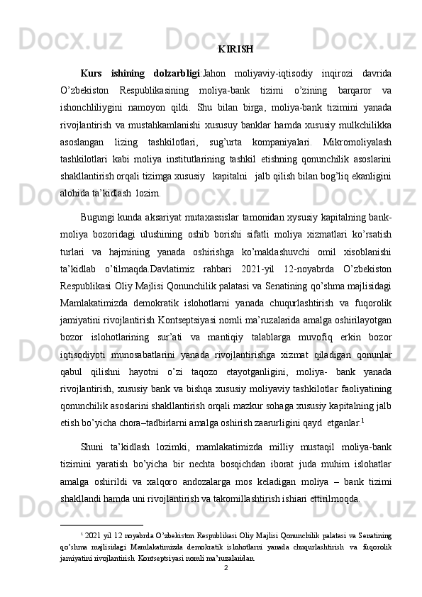 KIRISH
Kurs   ishining   dolzarbligi :Jahon   moliyaviy-iqtisodiy   inqirozi   davrida
O’zbekiston   Respublikasining   moliya-bank   tizimi   o’zining   barqaror   va
ishonchliliygini   namoyon   qildi.   Shu   bilan   birga,   moliya-bank   tizimini   yanada
rivojlantirish   va   mustahkamlanishi   xususuy   banklar   hamda   xususiy   mulkchilikka
asoslangan   lizing   tashkilotlari,   sug’urta   kompaniyalari.   Mikromoliyalash
tashkilotlari   kabi   moliya   institutlarining   tashkil   etishning   qonunchilik   asoslarini
shakllantirish orqali tizimga xususiy   kapitalni   jalb qilish bilan bog’liq ekanligini
alohida ta’kidlash  lozim.
Bugungi kunda aksariyat  mutaxassislar  tamonidan xysusiy kapitalning bank-
moliya   bozoridagi   ulushining   oshib   borishi   sifatli   moliya   xizmatlari   ko’rsatish
turlari   va   hajmining   yanada   oshirishga   ko’maklashuvchi   omil   xisoblanishi
ta’kidlab   o’tilmaqda.Davlatimiz   rahbari   2021-yil   12-noyabrda   O’zbekiston
Respublikasi Oliy Majlisi Qonunchilik palatasi va Senatining qo’shma majlisidagi
Mamlakatimizda   demokratik   islohotlarni   yanada   chuqurlashtirish   va   fuqorolik
jamiyatini rivojlantirish Kontseptsiyasi nomli ma’ruzalarida amalga oshirilayotgan
bozor   islohotlarining   sur’ati   va   mantiqiy   talablarga   muvofiq   erkin   bozor
iqtisodiyoti   munosabatlarini   yanada   rivojlantirishga   xizmat   qiladigan   qonunlar
qabul   qilishni   hayotni   o’zi   taqozo   etayotganligini,   moliya-   bank   yanada
rivojlantirish, xususiy bank va bishqa xususiy moliyaviy tashkilotlar faoliyatining
qonunchilik asoslarini shakllantirish orqali mazkur sohaga xususiy kapitalning jalb
etish bo’yicha chora–tadbirlarni amalga oshirish zaarurligini qayd  etganlar. 1
Shuni   ta’kidlash   lozimki,   mamlakatimizda   milliy   mustaqil   moliya-bank
tizimini   yaratish   bo’yicha   bir   nechta   bosqichdan   iborat   juda   muhim   islohatlar
amalga   oshirildi   va   xalqoro   andozalarga   mos   keladigan   moliya   –   bank   tizimi
shakllandi hamda uni rivojlantirish va takomillashtirish ishiari ettirilmoqda.
1
  20 21   yil   12   noyabrda   O’zbekiston   Respublikasi   Oliy   Majlisi   Qonunchilik   palatasi   va   Senatining
qo’shma   majlisidagi   Mamlakatimizda   demokratik   islohotlarni   yanada   chuqurlashtirish   va   fuqorolik
jamiyatini   rivojlantirish   Kontseptsiyasi   nomli   ma’ruzalaridan.
2 