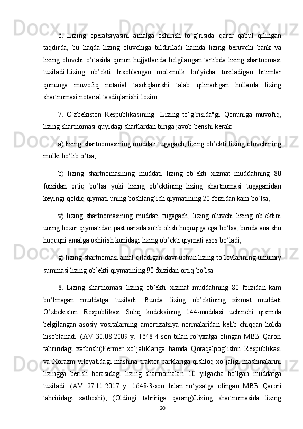 6.   Lizing   operatsiyasini   amalga   oshirish   to‘g‘risida   qaror   qabul   qilingan
taqdirda,   bu   haqda   lizing   oluvchiga   bildiriladi   hamda   lizing   beruvchi   bank   va
lizing oluvchi o‘rtasida qonun hujjatlarida belgilangan tartibda lizing shartnomasi
tuziladi.Lizing   ob’ekti   hisoblangan   mol-mulk   bo‘yicha   tuziladigan   bitimlar
qonunga   muvofiq   notarial   tasdiqlanishi   talab   qilinadigan   hollarda   lizing
shartnomasi notarial tasdiqlanishi lozim. 
7.   O’zbekiston   Respublikasining   "Lizing   to‘g‘risida"gi   Qonuniga   muvofiq,
lizing shartnomasi quyidagi shartlardan biriga javob berishi kerak:
a) lizing shartnomasining muddati tugagach, lizing ob’ekti lizing oluvchining
mulki bo‘lib o‘tsa;
b)   lizing   shartnomasining   muddati   lizing   ob’ekti   xizmat   muddatining   80
foizidan   ortiq   bo‘lsa   yoki   lizing   ob’ektining   lizing   shartnomasi   tugaganidan
keyingi qoldiq qiymati uning boshlang‘ich qiymatining 20 foizidan kam bo‘lsa;
v)   lizing   shartnomasining   muddati   tugagach,   lizing   oluvchi   lizing   ob’ektini
uning bozor qiymatidan past narxda sotib olish huquqiga ega bo‘lsa, bunda ana shu
huquqni amalga oshirish kunidagi lizing ob’ekti qiymati asos bo‘ladi;
g) lizing shartnomasi amal qiladigan davr uchun lizing to‘lovlarining umumiy
summasi lizing ob’ekti qiymatining 90 foizidan ortiq bo‘lsa.
8.   Lizing   shartnomasi   lizing   ob’ekti   xizmat   muddatining   80   foizidan   kam
bo‘lmagan   muddatga   tuziladi.   Bunda   lizing   ob’ektining   xizmat   muddati
O’zbekiston   Respublikasi   Soliq   kodeksining   144-moddasi   uchinchi   qismida
belgilangan   asosiy   vositalarning   amortizatsiya   normalaridan   kelib   chiqqan   holda
hisoblanadi.   (AV   30.08.2009   y.   1648-4-son   bilan   ro‘yxatga   olingan   MBB   Qarori
tahriridagi   xatboshi)Fermer   xo‘jaliklariga   hamda   Qoraqalpog‘iston   Respublikasi
va Xorazm viloyatidagi mashina-traktor parklariga qishloq xo‘jaligi mashinalarini
lizingga   berish   borasidagi   lizing   shartnomalari   10   yilgacha   bo‘lgan   muddatga
tuziladi.   (AV   27.11.2017   y.   1648-3-son   bilan   ro‘yxatga   olingan   MBB   Qarori
tahriridagi   xatboshi),   (Oldingi   tahririga   qarang)Lizing   shartnomasida   lizing
20 