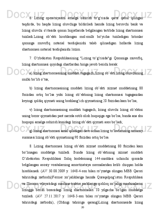 6.   Lizing   operatsiyasini   amalga   oshirish   to‘g‘risida   qaror   qabul   qilingan
taqdirda,   bu   haqda   lizing   oluvchiga   bildiriladi   hamda   lizing   beruvchi   bank   va
lizing oluvchi o‘rtasida qonun hujjatlarida belgilangan tartibda lizing shartnomasi
tuziladi.Lizing   ob’ekti   hisoblangan   mol-mulk   bo‘yicha   tuziladigan   bitimlar
qonunga   muvofiq   notarial   tasdiqlanishi   talab   qilinadigan   hollarda   lizing
shartnomasi notarial tasdiqlanishi lozim. 
7.   O’zbekiston   Respublikasining   "Lizing   to‘g‘risida"gi   Qonuniga   muvofiq,
lizing shartnomasi quyidagi shartlardan biriga javob berishi kerak:
a) lizing shartnomasining muddati tugagach, lizing ob’ekti lizing oluvchining
mulki bo‘lib o‘tsa;
b)   lizing   shartnomasining   muddati   lizing   ob’ekti   xizmat   muddatining   80
foizidan   ortiq   bo‘lsa   yoki   lizing   ob’ektining   lizing   shartnomasi   tugaganidan
keyingi qoldiq qiymati uning boshlang‘ich qiymatining 20 foizidan kam bo‘lsa;
v)   lizing   shartnomasining   muddati   tugagach,   lizing   oluvchi   lizing   ob’ektini
uning bozor qiymatidan past narxda sotib olish huquqiga ega bo‘lsa, bunda ana shu
huquqni amalga oshirish kunidagi lizing ob’ekti qiymati asos bo‘ladi;
g) lizing shartnomasi amal qiladigan davr uchun lizing to‘lovlarining umumiy
summasi lizing ob’ekti qiymatining 90 foizidan ortiq bo‘lsa.
8.   Lizing   shartnomasi   lizing   ob’ekti   xizmat   muddatining   80   foizidan   kam
bo‘lmagan   muddatga   tuziladi.   Bunda   lizing   ob’ektining   xizmat   muddati
O’zbekiston   Respublikasi   Soliq   kodeksining   144-moddasi   uchinchi   qismida
belgilangan   asosiy   vositalarning   amortizatsiya   normalaridan   kelib   chiqqan   holda
hisoblanadi.   (AV   30.08.2009   y.   1648-4-son   bilan   ro‘yxatga   olingan   MBB   Qarori
tahriridagi   xatboshi)Fermer   xo‘jaliklariga   hamda   Qoraqalpog‘iston   Respublikasi
va Xorazm viloyatidagi mashina-traktor parklariga qishloq xo‘jaligi mashinalarini
lizingga   berish   borasidagi   lizing   shartnomalari   10   yilgacha   bo‘lgan   muddatga
tuziladi.   (AV   27.11.2017   y.   1648-3-son   bilan   ro‘yxatga   olingan   MBB   Qarori
tahriridagi   xatboshi),   (Oldingi   tahririga   qarang)Lizing   shartnomasida   lizing
20