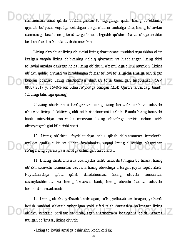 shartnomasi   amal   qilishi   boshlangandan   to   tugagunga   qadar   lizing   ob’ektining
qiymati   bo‘yicha   vujudga   keladigan   o‘zgarishlarni   inobatga   olib,   lizing   to‘lovlari
summasiga   taraflarning   kelishuviga   binoan   tegishli   qo‘shimcha   va   o‘zgartirishlar
kiritish shartlari ko‘zda tutilishi mumkin.
Lizing oluvchilar lizing ob’ektini lizing shartnomasi muddati tugashidan oldin
istalgan   vaqtda   lizing   ob’ektining   qoldiq   qiymatini   va   hisoblangan   lizing   foizi
to‘lovini amalga oshirgan holda lizing ob’ektini o‘z mulkiga olishi mumkin. Lizing
ob’ekti qoldiq qiymati va hisoblangan foizlar to‘lovi to‘laligicha amalga oshirilgan
kundan   boshlab   lizing   shartnomasi   shartlari   to‘la   bajarilgan   hisoblanadi.   (AV
09.07.2017  y.   1648-2-son   bilan  ro‘yxatga  olingan   MBB   Qarori   tahriridagi   band),
(Oldingi tahririga qarang)
9.Lizing   shartnomasi   tuzilganidan   so‘ng   lizing   beruvchi   bank   va   sotuvchi
o‘rtasida lizing ob’ektining oldi-sotdi shartnomasi tuziladi. Bunda lizing beruvchi
bank   sotuvchiga   mol-mulk   muayyan   lizing   oluvchiga   berish   uchun   sotib
olinayotganligini bildirishi shart. 
10.   Lizing   ob’ektini   foydalanishga   qabul   qilish   dalolatnomasi   imzolanib,
mulkka   egalik   qilish   va   undan   foydalanish   huquqi   lizing   oluvchiga   o‘tganidan
so‘ng lizing operatsiyasi amalga oshirilgan hisoblanadi. 
11.   Lizing   shartnomasida   boshqacha   tartib   nazarda   tutilgan   bo‘lmasa,   lizing
ob’ekti   sotuvchi   tomonidan  bevosita   lizing   oluvchiga   u  turgan  joyda   topshiriladi.
Foydalanishga   qabul   qilish   dalolatnomasi   lizing   oluvchi   tomonidan
rasmiylashtiriladi   va   lizing   beruvchi   bank,   lizing   oluvchi   hamda   sotuvchi
tomonidan imzolanadi.
12.  Lizing  ob’ekti   yetkazib  berilmagan,  to‘liq  yetkazib   berilmagan,   yetkazib
berish   muddati   o‘tkazib   yuborilgan   yoki   sifati   talab   darajasida   bo‘lmagan   lizing
ob’ekti   yetkazib   berilgan   taqdirda,   agar   shartnomada   boshqacha   qoida   nazarda
tutilgan bo‘lmasa, lizing oluvchi:
- lizing to‘lovini amalga oshirishni kechiktirish;
21 