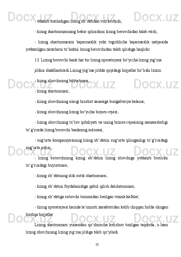 - etkazib beriladigan lizing ob’ektidan voz kechish;
- lizing shartnomasining bekor qilinishini lizing beruvchidan talab etish;
-   lizing   shartnomasini   bajarmaslik   yoki   tegishlicha   bajarmaslik   natijasida
yetkazilgan zararlarni to‘lashni lizing beruvchidan talab qilishga haqlidir.
13. Lizing beruvchi bank har bir lizing operatsiyasi bo‘yicha lizing yig‘ma 
jildini shakllantiradi.Lizing yig‘ma jildda quyidagi hujjatlar bo‘lishi lozim:
- lizing oluvchining buyurtmasi;
- lizing shartnomasi;
- lizing oluvchining oxirgi hisobot sanasiga buxgalteriya balansi;
- lizing oluvchining lizing bo‘yicha biznes-rejasi; 
- lizing oluvchining to‘lov qobiliyati va uning biznes-rejasining samaradorligi
to‘g‘risida lizing beruvchi bankning xulosasi; 
- sug‘urta kompaniyasining lizing ob’ektini sug‘urta qilinganligi to‘g‘risidagi
sug‘urta polisi;
-   lizing   beruvchining   lizing   ob’ektini   lizing   oluvchiga   yetkazib   berilishi
to‘g‘risidagi buyurtmasi;
- lizing ob’ektining oldi-sotdi shartnomasi;
- lizing ob’ektini foydalanishga qabul qilish dalolatnomasi;
- lizing ob’ektiga sotuvchi tomonidan berilgan texnik kafolat;
- lizing operatsiyasi hamda ta’minoti xarakteridan kelib chiqqan holda olingan
boshqa hujjatlar.
Lizing   shartnomasi   yuzasidan   qo‘shimcha   kelishuv   tuzilgan   taqdirda,   u   ham
lizing oluvchining lizing yig‘ma jildiga tikib qo‘yiladi.
22 