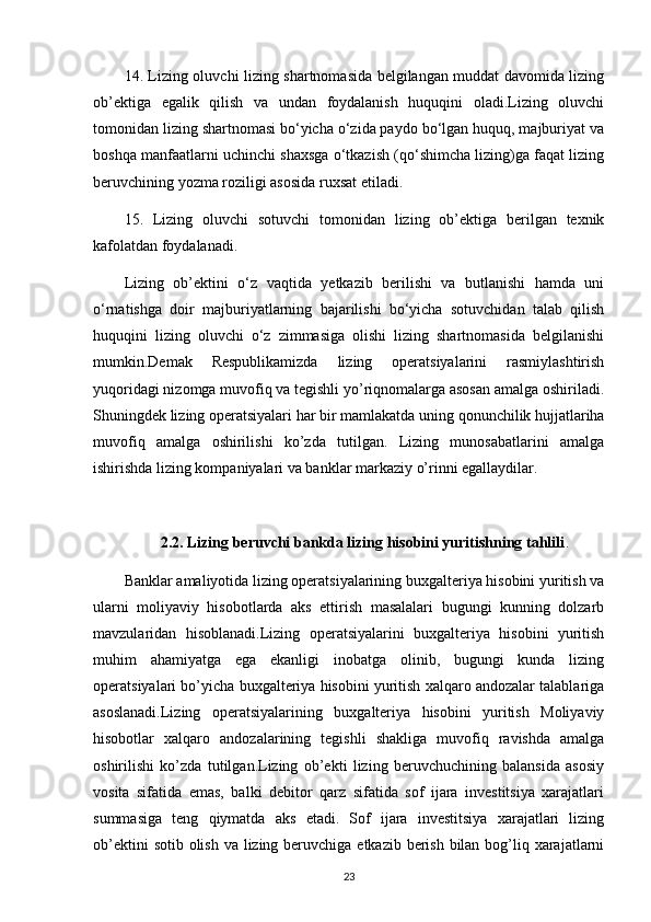 14. Lizing oluvchi lizing shartnomasida belgilangan muddat davomida lizing
ob’ektiga   egalik   qilish   va   undan   foydalanish   huquqini   oladi.Lizing   oluvchi
tomonidan lizing shartnomasi bo‘yicha o‘zida paydo bo‘lgan huquq, majburiyat va
boshqa manfaatlarni uchinchi shaxsga o‘tkazish (qo‘shimcha lizing)ga faqat lizing
beruvchining yozma roziligi asosida ruxsat etiladi.
15.   Lizing   oluvchi   sotuvchi   tomonidan   lizing   ob’ektiga   berilgan   texnik
kafolatdan foydalanadi.
Lizing   ob’ektini   o‘z   vaqtida   yetkazib   berilishi   va   butlanishi   hamda   uni
o‘rnatishga   doir   majburiyatlarning   bajarilishi   bo‘yicha   sotuvchidan   talab   qilish
huquqini   lizing   oluvchi   o‘z   zimmasiga   olishi   lizing   shartnomasida   belgilanishi
mumkin.Demak   Respublikamizda   lizing   operatsiyalarini   rasmiylashtirish
yuqoridagi nizomga muvofiq va tegishli yo’riqnomalarga asosan amalga oshiriladi.
Shuningdek lizing operatsiyalari har bir mamlakatda uning qonunchilik hujjatlariha
muvofiq   amalga   oshirilishi   ko’zda   tutilgan.   Lizing   munosabatlarini   amalga
ishirishda lizing kompaniyalari va banklar markaziy o’rinni egallaydilar.
2.2. Lizing beruvchi bankda lizing hisobini yuritishning tahlili .
Banklar amaliyotida lizing operatsiyalarining buxgalteriya hisobini yuritish va
ularni   moliyaviy   hisobotlarda   aks   ettirish   masalalari   bugungi   kunning   dolzarb
mavzularidan   hisoblanadi.Lizing   operatsiyalarini   buxgalteriya   hisobini   yuritish
muhim   ahamiyatga   ega   ekanligi   inobatga   olinib,   bugungi   kunda   lizing
operatsiyalari bo’yicha buxgalteriya hisobini yuritish xalqaro andozalar talablariga
asoslanadi.Lizing   operatsiyalarining   buxgalteriya   hisobini   yuritish   Moliyaviy
hisobotlar   xalqaro   andozalarining   tegishli   shakliga   muvofiq   ravishda   amalga
oshirilishi   ko’zda   tutilgan.Lizing   ob’ekti   lizing   beruvchuchining   balansida   asosiy
vosita   sifatida   emas,   balki   debitor   qarz   sifatida   sof   ijara   investitsiya   xarajatlari
summasiga   teng   qiymatda   aks   etadi.   Sof   ijara   investitsiya   xarajatlari   lizing
ob’ektini  sotib olish va lizing beruvchiga etkazib berish bilan bog’liq xarajatlarni
23 