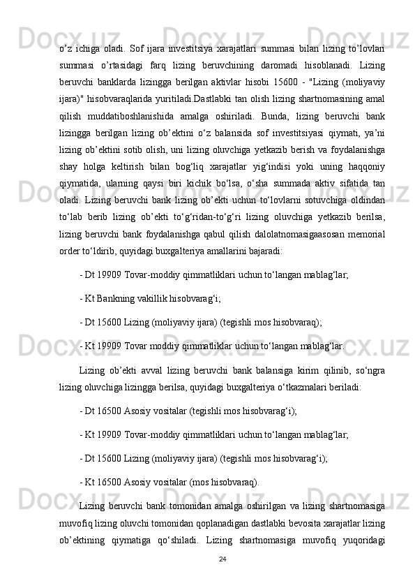 o’z   ichiga   oladi.   Sof   ijara   investitsiya   xarajatlari   summasi   bilan   lizing   to’lovlari
summasi   o’rtasidagi   farq   lizing   beruvchining   daromadi   hisoblanadi.   Lizing
beruvchi   banklarda   lizingga   berilgan   aktivlar   hisobi   15600   -   "Lizing   (moliyaviy
ijara)"  hisobvaraqlarida yuritiladi.Dastlabki   tan olish  lizing  shartnomasining  amal
qilish   muddatiboshlanishida   amalga   oshiriladi.   Bunda,   lizing   beruvchi   bank
lizingga   berilgan   lizing   ob’ektini   o‘z   balansida   sof   investitsiyasi   qiymati,   ya’ni
lizing ob’ektini  sotib  olish,  uni  lizing oluvchiga yetkazib berish va  foydalanishga
shay   holga   keltirish   bilan   bog‘liq   xarajatlar   yig‘indisi   yoki   uning   haqqoniy
qiymatida,   ularning   qaysi   biri   kichik   bo‘lsa,   o‘sha   summada   aktiv   sifatida   tan
oladi.   Lizing   beruvchi   bank   lizing   ob’ekti   uchun   to‘lovlarni   sotuvchiga   oldindan
to‘lab   berib   lizing   ob’ekti   to‘g‘ridan-to‘g‘ri   lizing   oluvchiga   yetkazib   berilsa,
lizing   beruvchi   bank   foydalanishga   qabul   qilish   dalolatnomasigaasosan   memorial
order to‘ldirib, quyidagi buxgalteriya amallarini bajaradi: 
- Dt 19909 Tovar-moddiy qimmatliklari uchun to‘langan mablag‘lar;
- Kt Bankning vakillik hisobvarag‘i;
- Dt 15600 Lizing (moliyaviy ijara) (tegishli mos hisobvaraq); 
- Kt 19909 Tovar moddiy qimmatliklar uchun to‘langan mablag‘lar.
Lizing   ob’ekti   avval   lizing   beruvchi   bank   balansiga   kirim   qilinib,   so‘ngra
lizing oluvchiga lizingga berilsa, quyidagi buxgalteriya o‘tkazmalari beriladi:
- Dt 16500 Asosiy vositalar (tegishli mos hisobvarag‘i);
- Kt 19909 Tovar-moddiy qimmatliklari uchun to‘langan mablag‘lar; 
- Dt 15600 Lizing (moliyaviy ijara) (tegishli mos hisobvarag‘i);
- Kt 16500 Asosiy vositalar (mos hisobvaraq).
Lizing   beruvchi   bank   tomonidan   amalga   oshirilgan   va   lizing   shartnomasiga
muvofiq lizing oluvchi tomonidan qoplanadigan dastlabki bevosita xarajatlar lizing
ob’ektining   qiymatiga   qo‘shiladi.   Lizing   shartnomasiga   muvofiq   yuqoridagi
24 