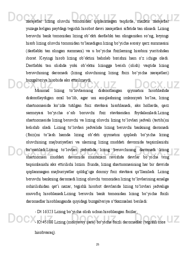 xarajatlar   lizing   oluvchi   tomonidan   qoplanmagan   taqdirda,   mazkur   xarajatlar
yuzaga kelgan paytdagi tegishli hisobot davri xarajatlari sifatida tan olinadi. Lizing
beruvchi   bank   tomonidan   lizing   ob’ekti   dastlabki   tan   olinganidan   so‘ng,   keyingi
hisob lizing oluvchi tomonidan to‘lanadigan lizing bo‘yicha asosiy qarz summasini
(dastlabki   tan   olingan   summani)   va   u   bo‘yicha   foizlarning   hisobini   yuritishdan
iborat.   Keyingi   hisob   lizing   ob’ektini   baholab   borishni   ham   o‘z   ichiga   oladi.
Dastlabki   tan   olishda   yoki   ob’ektni   lizingga   berish   (olish)   vaqtida   lizing
beruvchining   daromadi   (lizing   oluvchining   lizing   foizi   bo‘yicha   xarajatlari)
buxgalteriya hisobida aks ettirilmaydi. 
Minimal   lizing   to‘lovlarining   diskontlangan   qiymatini   hisoblashda
diskontlaydigan   omil   bo‘lib,   agar   uni   aniqlashning   imkoniyati   bo‘lsa,   lizing
shartnomasida   ko‘zda   tutilgan   foiz   stavkasi   hisoblanadi,   aks   hollarda,   qarz
sarmoyasi   bo‘yicha   o‘sib   boruvchi   foiz   stavkasidan   foydalaniladi.Lizing
shartnomasida lizing beruvchi  va lizing oluvchi  lizing to‘lovlari  jadvali  (tartibi)ni
kelishib   oladi.   Lizing   to‘lovlari   jadvalida   lizing   beruvchi   bankning   daromadi
(foizi)ni   to‘lash   hamda   lizing   ob’ekti   qiymatini   qoplash   bo‘yicha   lizing
oluvchining   majburiyatlari   va   ularning   lizing   muddati   davomida   taqsimlanishi
ko‘rsatiladi.Lizing   to‘lovlari   jadvalida   lizing   beruvchining   daromadi   lizing
shartnomasi   muddati   davomida   muntazam   ravishda   davrlar   bo‘yicha   teng
taqsimlanishi   aks   ettirilishi   lozim.   Bunda,   lizing   shartnomasining   har   bir   davrida
qoplanmagan   majburiyatlar   qoldig‘iga   doimiy   foiz   stavkasi   qo‘llaniladi.   Lizing
beruvchi bankning daromadi lizing oluvchi tomonidan lizing to‘lovlarining amalga
oshirilishidan   qat’i   nazar,   tegishli   hisobot   davrlarida   lizing   to‘lovlari   jadvaliga
muvofiq   hisoblanadi.Lizing   beruvchi   bank   tomonidan   lizing   bo‘yicha   foizli
daromadlar hisoblanganda quyidagi buxgalteriya o‘tkazmalari beriladi: 
- Dt 16323 Lizing bo‘yicha olish uchun hisoblangan foizlar;
- Kt 45100 Lizing (moliyaviy ijara) bo‘yicha foizli daromadlar (tegishli mos 
hisobvaraq).
25 