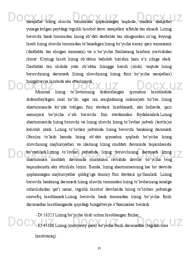xarajatlar   lizing   oluvchi   tomonidan   qoplanmagan   taqdirda,   mazkur   xarajatlar
yuzaga kelgan paytdagi tegishli hisobot davri xarajatlari sifatida tan olinadi. Lizing
beruvchi   bank   tomonidan   lizing   ob’ekti   dastlabki   tan   olinganidan   so‘ng,   keyingi
hisob lizing oluvchi tomonidan to‘lanadigan lizing bo‘yicha asosiy qarz summasini
(dastlabki   tan   olingan   summani)   va   u   bo‘yicha   foizlarning   hisobini   yuritishdan
iborat.   Keyingi   hisob   lizing   ob’ektini   baholab   borishni   ham   o‘z   ichiga   oladi.
Dastlabki   tan   olishda   yoki   ob’ektni   lizingga   berish   (olish)   vaqtida   lizing
beruvchining   daromadi   (lizing   oluvchining   lizing   foizi   bo‘yicha   xarajatlari)
buxgalteriya hisobida aks ettirilmaydi. 
Minimal   lizing   to‘lovlarining   diskontlangan   qiymatini   hisoblashda
diskontlaydigan   omil   bo‘lib,   agar   uni   aniqlashning   imkoniyati   bo‘lsa,   lizing
shartnomasida   ko‘zda   tutilgan   foiz   stavkasi   hisoblanadi,   aks   hollarda,   qarz
sarmoyasi   bo‘yicha   o‘sib   boruvchi   foiz   stavkasidan   foydalaniladi.Lizing
shartnomasida lizing beruvchi  va lizing oluvchi  lizing to‘lovlari  jadvali  (tartibi)ni
kelishib   oladi.   Lizing   to‘lovlari   jadvalida   lizing   beruvchi   bankning   daromadi
(foizi)ni   to‘lash   hamda   lizing   ob’ekti   qiymatini   qoplash   bo‘yicha   lizing
oluvchining   majburiyatlari   va   ularning   lizing   muddati   davomida   taqsimlanishi
ko‘rsatiladi.Lizing   to‘lovlari   jadvalida   lizing   beruvchining   daromadi   lizing
shartnomasi   muddati   davomida   muntazam   ravishda   davrlar   bo‘yicha   teng
taqsimlanishi   aks   ettirilishi   lozim.   Bunda,   lizing   shartnomasining   har   bir   davrida
qoplanmagan   majburiyatlar   qoldig‘iga   doimiy   foiz   stavkasi   qo‘llaniladi.   Lizing
beruvchi bankning daromadi lizing oluvchi tomonidan lizing to‘lovlarining amalga
oshirilishidan   qat’i   nazar,   tegishli   hisobot   davrlarida   lizing   to‘lovlari   jadvaliga
muvofiq   hisoblanadi.Lizing   beruvchi   bank   tomonidan   lizing   bo‘yicha   foizli
daromadlar hisoblanganda quyidagi buxgalteriya o‘tkazmalari beriladi: 
- Dt 16323 Lizing bo‘yicha olish uchun hisoblangan foizlar;
- Kt 45100 Lizing (moliyaviy ijara) bo‘yicha foizli daromadlar (tegishli mos 
hisobvaraq).
25