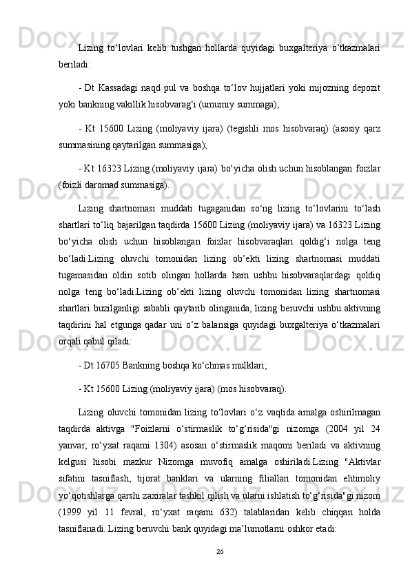 Lizing   to‘lovlari   kelib   tushgan   hollarda   quyidagi   buxgalteriya   o‘tkazmalari
beriladi:
-   Dt   Kassadagi   naqd   pul   va   boshqa   to‘lov   hujjatlari   yoki   mijozning   depozit
yoki bankning vakillik hisobvarag‘i (umumiy summaga);
-   Kt   15600   Lizing   (moliyaviy   ijara)   (tegishli   mos   hisobvaraq)   (asosiy   qarz
summasining qaytarilgan summasiga);
- Kt 16323 Lizing (moliyaviy ijara) bo‘yicha olish uchun hisoblangan foizlar
(foizli daromad summasiga).
Lizing   shartnomasi   muddati   tugaganidan   so‘ng   lizing   to‘lovlarini   to‘lash
shartlari to‘liq bajarilgan taqdirda 15600 Lizing (moliyaviy ijara) va 16323 Lizing
bo‘yicha   olish   uchun   hisoblangan   foizlar   hisobvaraqlari   qoldig‘i   nolga   teng
bo‘ladi.Lizing   oluvchi   tomonidan   lizing   ob’ekti   lizing   shartnomasi   muddati
tugamasidan   oldin   sotib   olingan   hollarda   ham   ushbu   hisobvaraqlardagi   qoldiq
nolga   teng   bo‘ladi.Lizing   ob’ekti   lizing   oluvchi   tomonidan   lizing   shartnomasi
shartlari  buzilganligi  sababli   qaytarib  olinganida, lizing  beruvchi  ushbu  aktivning
taqdirini   hal   etgunga   qadar   uni   o‘z   balansiga   quyidagi   buxgalteriya   o‘tkazmalari
orqali qabul qiladi: 
- Dt 16705 Bankning boshqa ko‘chmas mulklari;
- Kt 15600 Lizing (moliyaviy ijara) (mos hisobvaraq).
Lizing   oluvchi   tomonidan   lizing   to‘lovlari   o‘z   vaqtida   amalga   oshirilmagan
taqdirda   aktivga   "Foizlarni   o‘stirmaslik   to‘g‘risida"gi   nizomga   (2004   yil   24
yanvar,   ro‘yxat   raqami   1304)   asosan   o‘stirmaslik   maqomi   beriladi   va   aktivning
kelgusi   hisobi   mazkur   Nizomga   muvofiq   amalga   oshiriladi.Lizing   "Aktivlar
sifatini   tasniflash,   tijorat   banklari   va   ularning   filiallari   tomonidan   ehtimoliy
yo‘qotishlarga qarshi zaxiralar tashkil qilish va ularni ishlatish to‘g‘risida"gi nizom
(1999   yil   11   fevral,   ro‘yxat   raqami   632)   talablaridan   kelib   chiqqan   holda
tasniflanadi. Lizing beruvchi bank quyidagi ma’lumotlarni oshkor etadi:
26 