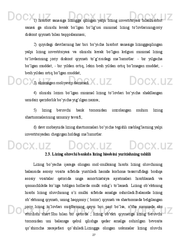 1)   hisobot   sanasiga   lizingga   qilingan   yalpi   lizing   investitsiyasi   bilanhisobot
sanasi   ga   olinishi   kerak   bo‘lgan   bo‘lg‘usi   minimal   lizing   to‘lovlariningjoriy
diskont qiymati bilan taqqoslanmasi; 
2)   quyidagi   davrlarning   har   biri   bo‘yicha   hisobot   sanasiga   lizinggaqilingan
yalpi   lizing   investitsiyasi   va   olinishi   kerak   bo‘lgan   kelgusi   minimal   lizing
to‘lovlarining   joriy   diskont   qiymati   to‘g‘risidagi   ma’lumotlar:   -   bir   yilgacha
bo‘lgan   muddat;   -   bir   yildan   ortiq,   lekin   besh   yildan   ortiq   bo‘lmagan   muddat;   -
besh yildan ortiq bo‘lgan muddat;
3) olinmagan moliyaviy daromad; 
4)   olinishi   lozim   bo‘lgan   minimal   lizing   to‘lovlari   bo‘yicha   shakllangan
umidsiz qarzdorlik bo‘yicha yig‘ilgan zaxira;
5)   lizing   beruvchi   bank   tomonidan   imzolangan   muhim   lizing
shartnomalarining umumiy tavsifi;
6) davr mobaynida lizing shartnomalari bo‘yicha tegishli mablag‘larning yalpi
investitsiyadan chegirgan holdagi ma’lumotlar.
2.3. Lizing oluvchi bankda lizing hisobini yuritishning tahlili
Lizing   bo’yacha   ijaraga   olingan   mol-mulkning   hisobi   lizing   oluvchining
balansida   asosiy   vosita   sifatida   yuritiladi   hamda   korhona   tasarrufidagi   boshqa
asosiy   vositalar   qatorida   unga   amortizatsiya   ajratmalari   hisoblanadi   va
qonunchlikda   ko’zga   tutilgan   hollarda   mulk   solig’i   to’lanadi.   Lizing   ob’ektining
hisobi   lizing   oluvchining   o’z   mulki   sifatida   amalga   oshiriladi.Balansda   lizing
ob’ektining qiymati, uning haqqoniy ( bozor) qiymati va shartnomada belgilangan
joriy   lizing   to’lovlari   miqdorining   qaysi   biri   past   bo’lsa,   o’sha   summada   aks
ettirilishi   shart.Shu   bilan   bir   qatorda   ,   lizing   ob’ekti   qiymatiga   lizing   beruvchi
tomonidan   uni   balansga   qabul   qilishga   qadar   amalga   oshirilgan   bevosita
qo’shimcha   xarajatlari   qo’shiladi.Lizingga   olingan   uskunalar   lizing   oluvchi
27 