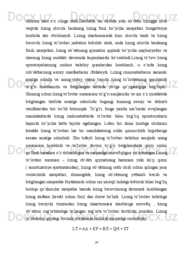 ishlarini   ham   o‘z   ichiga   oladi.Dastlabki   tan   olishda   yoki   ob’ektni   lizingga   olish
vaqtida   lizing   oluvchi   bankning   lizing   foizi   bo‘yicha   xarajatlari   buxgalteriya
hisobida   aks   ettirilmaydi.   Lizing   shartnomasida   lizin   oluvchi   bank   va   lizing
beruvchi   lizing   to‘lovlari   jadvalini   kelishib   oladi,   unda   lizing   oluvchi   bankning
foizli   xarajatlari,   lizing   ob’ektining   qiymatini   qoplash   bo‘yicha   majburiyatlar   va
ularning   lizing   muddati   davomida   taqsimlanishi   ko‘rsatiladi.Lizing   to’lovi   lizing
operatsiyalarining   muhim   tarkibiy   qismlaridan   hisoblanib,   u   o’zida   lizing
sub’ektlarining   asosiy   manfaatlarini   ifodalaydi.   Lizing   munosabatlarini   samarali
amalga   oshishi   va   uning   ijobiy   yakun   topishi   lizing   to’lovlarining   qanchaalik
to’g’ri   hisoblanishi   va   belgilangan   tartibda   yo’lga   qo’yganligiga   bog’liqdir.
Shuning uchun lizing to’lovlar summasini to’g’ri aniqlanishi va uni o’z muddatida
belgilangan   tartibda   amalga   oshirilishi   bugungi   kunning   asosiy   va   dolzarb
vazifalaridan   biri   bo’lib   kelmoqda.   To’g’ri,   bizga   yaxshi   ma’lumki   rivojlangan
mamlakatlarda   lizing   muhosabatlarda   to’lovlar   bilan   bog’liq   operatsiyalarni
bajarish   bo’yicha   katta   tajriba   egallangan.   Lekin   biz   shuni   hisobga   olishimiz
kerakki   lizing   to’lovlari   har   bir   mamlakatning   uchki   qonunchilik   hujjatlariga
asosan   amalga   oshiriladi.   Shu   tufayli   lizing   to’lovlari   tarkibini   aniqlash   uning
summasini   hisoblash   va   to’lovlar   davrini   to’g’ri   belgilanishida   qaysi   usulni
qo’llash masalasi o’z dolzarbligini va maqsadga muvofiqligini yo’qotmagan.Lizing
to’lovlari   summasi   –   lizing   ob’ekti   qiymatining   hammasi   yoki   ko’p   qismi
( amortizatsiya ajratmalaridan), lizing ob’ektining sotib olish uchun qilingan jami
vositachilik   xarajatlari,   shuningdek,   lizing   ob’ektining   yetkazib   berish   va
belgilangan maqsadda foydalanish uchun uni yaroqli holatga keltirish bilan bog’liq
boshqa   qo’shimcha   xarajatlar   hamda   lizing   beruvchining   daromadi   hisoblangan
lizing   stafkasi   (kredit   uchun   foiz)   dan   iborat   bo’ladi.   Lizing   to’lovlari   tarkibiga
lizing   beruychi   tomonidan   lizing   shaartnomasi   shartlariga   muvofiq   ,   lizing
ob’ektini   sug’urtalashga   to’langan   sug’urta   to’lovlari   kiritilishi   mumkin.   Lizing
to’lovlarini quydagi formula yordamida izohlash maqsadga muvofiqdir.
LT = AA + KF + BX + QH + ST
29 