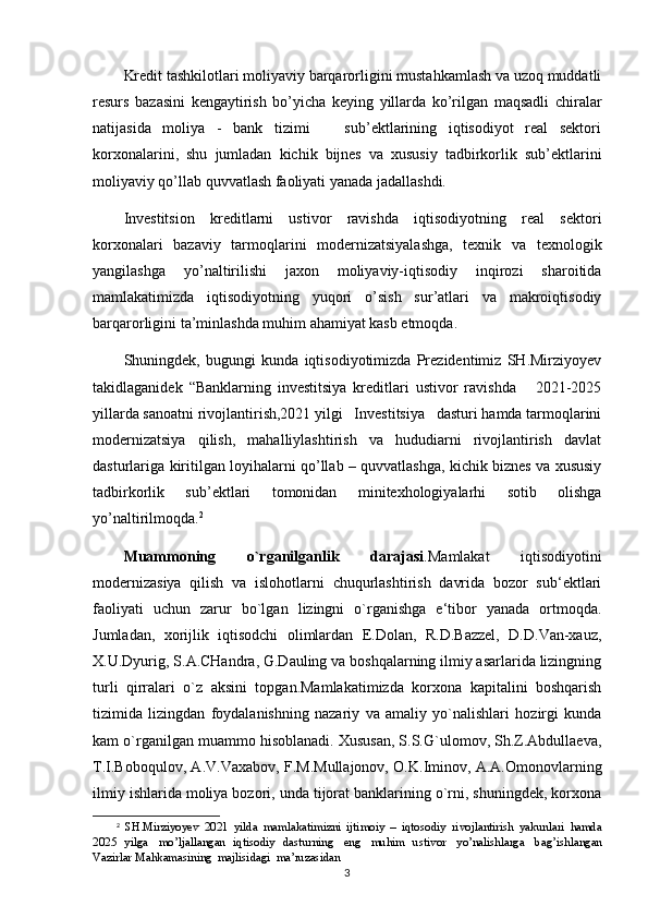 Kredit tashkilotlari moliyaviy barqarorligini mustahkamlash va uzoq muddatli
resurs   bazasini   kengaytirish   bo’yicha   keying   yillarda   ko’rilgan   maqsadli   chiralar
natijasida   moliya   -   bank   tizimi       sub’ektlarining   iqtisodiyot   real   sektori
korxonalarini,   shu   jumladan   kichik   bijnes   va   xususiy   tadbirkorlik   sub’ektlarini
moliyaviy qo’llab quvvatlash faoliyati yanada jadallashdi.
Investitsion   kreditlarni   ustivor   ravishda   iqtisodiyotning   real   sektori
korxonalari   bazaviy   tarmoqlarini   modernizatsiyalashga,   texnik   va   texnologik
yangilashga   yo’naltirilishi   jaxon   moliyaviy-iqtisodiy   inqirozi   sharoitida
mamlakatimizda   iqtisodiyotning   yuqori   o’sish   sur’atlari   va   makroiqtisodiy
barqarorligini ta’minlashda muhim ahamiyat kasb etmoqda.
Shuningdek,   bugungi   kunda   iqtisodiyotimizda   Prezidentimiz   SH.Mirziyoyev
takidlaganidek   “Banklarning   investitsiya   kreditlari   ustivor   ravishda       2021-2025
yillarda sanoatni rivojlantirish,2021 yilgi   Investitsiya   dasturi hamda tarmoqlarini
modernizatsiya   qilish,   mahalliylashtirish   va   hududiarni   rivojlantirish   davlat
dasturlariga kiritilgan loyihalarni qo’llab – quvvatlashga, kichik biznes va xususiy
tadbirkorlik   sub’ektlari   tomonidan   minitexhologiyalarhi   sotib   olishga
yo’naltirilmoqda. 2
Muammoning   o`rganilganlik   darajasi .Mamlakat   iqtisodiyotini
modernizasiya   qilish   va   islohotlarni   chuqurlashtirish   davrida   bozor   sub‘ektlari
faoliyati   uchun   zarur   bo`lgan   lizingni   o`rganishga   e‘tibor   yanada   ortmoqda.
Jumladan,   xorijlik   iqtisodchi   olimlardan   E.Dolan,   R.D.Bazzel,   D.D.Van-xauz,
X.U.Dyurig, S.A.CHandra, G.Dauling va boshqalarning ilmiy asarlarida lizingning
turli   qirralari   o`z   aksini   topgan.Mamlakatimizda   korxona   kapitalini   boshqarish
tizimida   lizingdan   foydalanishning   nazariy   va   amaliy   yo`nalishlari   hozirgi   kunda
kam o`rganilgan muammo hisoblanadi. Xususan, S.S.G`ulomov, Sh.Z.Abdullaeva,
T.I.Boboqulov, A.V.Vaxabov, F.M.Mullajonov, O.K.Iminov, A.A.Omonovlarning
ilmiy ishlarida moliya bozori, unda tijorat banklarining o`rni, shuningdek, korxona
2
  SH.Mirziyoyev   20 21   yilda   mamlakatimizni   ijtimoiy   –   iqtosodiy   rivojlantirish   yakunlari   hamda
20 25   yilga   mo’ljallangan   iqtisodiy   dasturning   eng   muhim   ustivor   yo’nalishlarga   bag’ishlangan
Vazirlar   Mahkamasining   majlisidagi   ma’ruzasidan
3 