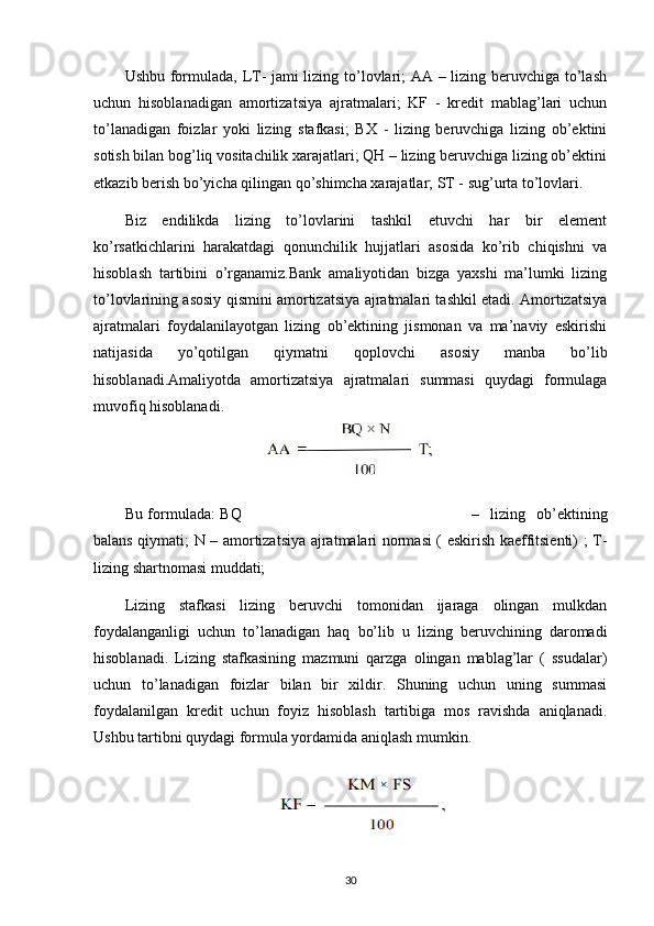 Ushbu formulada, LT- jami lizing to’lovlari; AA – lizing beruvchiga to’lash
uchun   hisoblanadigan   amortizatsiya   ajratmalari;   KF   -   kredit   mablag’lari   uchun
to’lanadigan   foizlar   yoki   lizing   stafkasi;   BX   -   lizing   beruvchiga   lizing   ob’ektini
sotish bilan bog’liq vositachilik xarajatlari; QH – lizing beruvchiga lizing ob’ektini
etkazib berish bo’yicha qilingan qo’shimcha xarajatlar; ST - sug’urta to’lovlari.
Biz   endilikda   lizing   to’lovlarini   tashkil   etuvchi   har   bir   element
ko’rsatkichlarini   harakatdagi   qonunchilik   hujjatlari   asosida   ko’rib   chiqishni   va
hisoblash   tartibini   o’rganamiz.Bank   amaliyotidan   bizga   yaxshi   ma’lumki   lizing
to’lovlarining asosiy qismini amortizatsiya ajratmalari tashkil etadi. Amortizatsiya
ajratmalari   foydalanilayotgan   lizing   ob’ektining   jismonan   va   ma’naviy   eskirishi
natijasida   yo’qotilgan   qiymatni   qoplovchi   asosiy   manba   bo’lib
hisoblanadi.Amaliyotda   amortizatsiya   ajratmalari   summasi   quydagi   formulaga
muvofiq hisoblanadi.
   
Bu formulada: BQ –   lizing   ob’ektining
balans qiymati; N – amortizatsiya ajratmalari normasi ( eskirish kaeffitsienti) ; T-
lizing shartnomasi muddati;
Lizing   stafkasi   lizing   beruvchi   tomonidan   ijaraga   olingan   mulkdan
foydalanganligi   uchun   to’lanadigan   haq   bo’lib   u   lizing   beruvchining   daromadi
hisoblanadi.   Lizing   stafkasining   mazmuni   qarzga   olingan   mablag’lar   (   ssudalar)
uchun   to’lanadigan   foizlar   bilan   bir   xildir.   Shuning   uchun   uning   summasi
foydalanilgan   kredit   uchun   foyiz   hisoblash   tartibiga   mos   ravishda   aniqlanadi.
Ushbu tartibni quydagi formula yordamida aniqlash mumkin.
30 