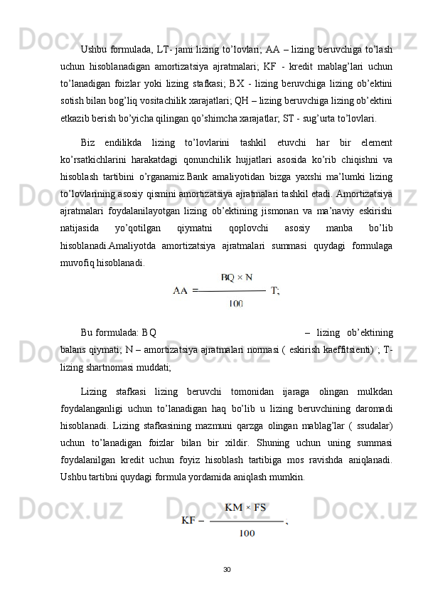Ushbu formulada, LT- jami lizing to’lovlari; AA – lizing beruvchiga to’lash
uchun   hisoblanadigan   amortizatsiya   ajratmalari;   KF   -   kredit   mablag’lari   uchun
to’lanadigan   foizlar   yoki   lizing   stafkasi;   BX   -   lizing   beruvchiga   lizing   ob’ektini
sotish bilan bog’liq vositachilik xarajatlari; QH – lizing beruvchiga lizing ob’ektini
etkazib berish bo’yicha qilingan qo’shimcha xarajatlar; ST - sug’urta to’lovlari.
Biz   endilikda   lizing   to’lovlarini   tashkil   etuvchi   har   bir   element
ko’rsatkichlarini   harakatdagi   qonunchilik   hujjatlari   asosida   ko’rib   chiqishni   va
hisoblash   tartibini   o’rganamiz.Bank   amaliyotidan   bizga   yaxshi   ma’lumki   lizing
to’lovlarining asosiy qismini amortizatsiya ajratmalari tashkil etadi. Amortizatsiya
ajratmalari   foydalanilayotgan   lizing   ob’ektining   jismonan   va   ma’naviy   eskirishi
natijasida   yo’qotilgan   qiymatni   qoplovchi   asosiy   manba   bo’lib
hisoblanadi.Amaliyotda   amortizatsiya   ajratmalari   summasi   quydagi   formulaga
muvofiq hisoblanadi.
   
Bu formulada: BQ –   lizing   ob’ektining
balans qiymati; N – amortizatsiya ajratmalari normasi ( eskirish kaeffitsienti) ; T-
lizing shartnomasi muddati;
Lizing   stafkasi   lizing   beruvchi   tomonidan   ijaraga   olingan   mulkdan
foydalanganligi   uchun   to’lanadigan   haq   bo’lib   u   lizing   beruvchining   daromadi
hisoblanadi.   Lizing   stafkasining   mazmuni   qarzga   olingan   mablag’lar   (   ssudalar)
uchun   to’lanadigan   foizlar   bilan   bir   xildir.   Shuning   uchun   uning   summasi
foydalanilgan   kredit   uchun   foyiz   hisoblash   tartibiga   mos   ravishda   aniqlanadi.
Ushbu tartibni quydagi formula yordamida aniqlash mumkin.
30