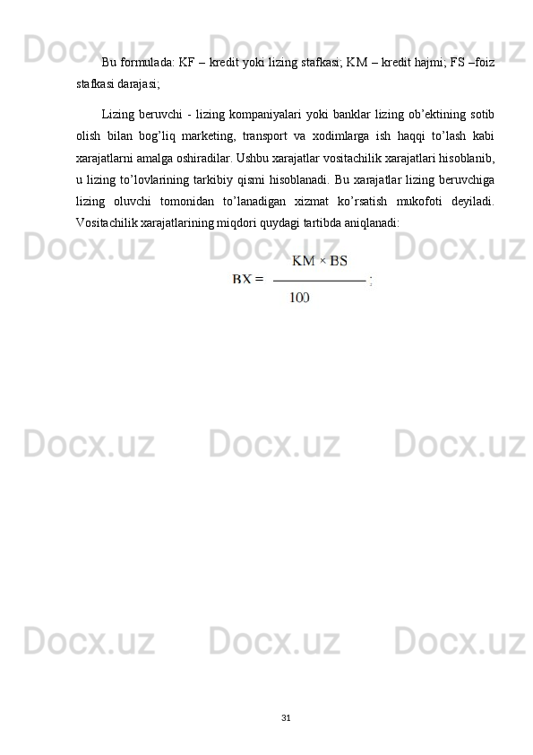 Bu formulada: KF – kredit yoki lizing stafkasi; KM – kredit hajmi; FS –foiz
stafkasi darajasi;
Lizing   beruvchi   -   lizing   kompaniyalari   yoki   banklar   lizing   ob’ektining   sotib
olish   bilan   bog’liq   marketing,   transport   va   xodimlarga   ish   haqqi   to’lash   kabi
xarajatlarni amalga oshiradilar. Ushbu xarajatlar vositachilik xarajatlari hisoblanib,
u   lizing   to’lovlarining   tarkibiy   qismi   hisoblanadi.   Bu   xarajatlar   lizing   beruvchiga
lizing   oluvchi   tomonidan   to’lanadigan   xizmat   ko’rsatish   mukofoti   deyiladi.
Vositachilik xarajatlarining miqdori quydagi tartibda aniqlanadi:
31 