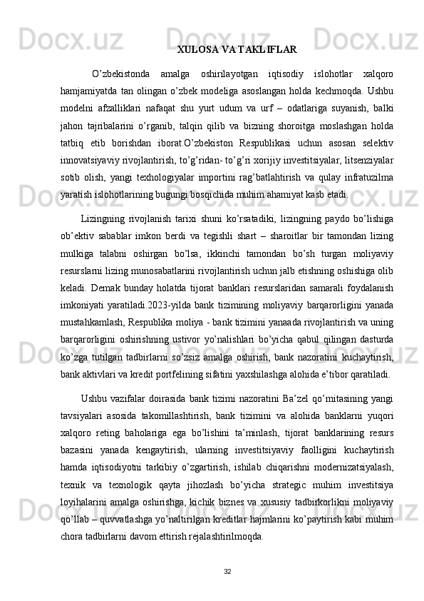 XULOSA VA TAKLIFLAR
  O’zbekistonda   amalga   oshirilayotgan   iqtisodiy   islohotlar   xalqoro
hamjamiyatda   tan   olingan   o’zbek   modeliga   asoslangan   holda   kechmoqda.   Ushbu
modelni   afzalliklari   nafaqat   shu   yurt   udum   va   urf   –   odatlariga   suyanish,   balki
jahon   tajribalarini   o’rganib,   talqin   qilib   va   bizning   shoroitga   moslashgan   holda
tatbiq   etib   borishdan   iborat.O’zbekiston   Respublikasi   uchun   asosan   selektiv
innovatsiyaviy rivojlantirish, to’g’ridan- to’g’ri xorijiy investitsiyalar, litsenziyalar
sotib   olish,   yangi   texhologiyalar   importini   rag’batlahtirish   va   qulay   infratuzilma
yaratish islohotlarining bugungi bosqichida muhim ahamiyat kasb etadi. 
Lizingning   rivojlanish   tarixi   shuni   ko’rsatadiki,   lizingning   paydo   bo’lishiga
ob’ektiv   sabablar   imkon   berdi   va   tegishli   shart   –   sharoitlar   bir   tamondan   lizing
mulkiga   talabni   oshirgan   bo’lsa,   ikkinchi   tamondan   bo’sh   turgan   moliyaviy
resurslarni lizing munosabatlarini rivojlantirish uchun jalb etishning oshishiga olib
keladi.   Demak   bunday   holatda   tijorat   banklari   resurslaridan   samarali   foydalanish
imkoniyati   yaratiladi.2023-yilda   bank   tizimining   moliyaviy   barqarorligini   yanada
mustahkamlash, Respublika moliya - bank tizimini yanaada rivojlantirish va uning
barqarorligini   oshirishning   ustivor   yo’nalishlari   bo’yicha   qabul   qilingan   dasturda
ko’zga   tutilgan   tadbirlarni   so’zsiz   amalga   oshirish,   bank   nazoratini   kuchaytirish,
bank aktivlari va kredit portfelining sifatini yaxshilashga alohida e’tibor qaratiladi.
Ushbu   vazifalar   doirasida   bank   tizimi   nazoratini   Ba’zel   qo’mitasining   yangi
tavsiyalari   asosida   takomillashtirish,   bank   tizimini   va   alohida   banklarni   yuqori
xalqoro   reting   baholariga   ega   bo’lishini   ta’minlash,   tijorat   banklarining   resurs
bazasini   yanada   kengaytirish,   ularning   investitsiyaviy   faolligini   kuchaytirish
hamda   iqtisodiyotni   tarkibiy   o’zgartirish,   ishilab   chiqarishni   modernizatsiyalash,
texnik   va   texnologik   qayta   jihozlash   bo’yicha   strategic   muhim   investitsiya
loyihalarini   amalga   oshirishga,   kichik   biznes   va   xususiy   tadbirkorlikni   moliyaviy
qo’llab – quvvatlashga yo’naltirilgan kreditlar hajmlarini ko’paytirish kabi muhim
chora tadbirlarni davom ettirish rejalashtirilmoqda.
32 