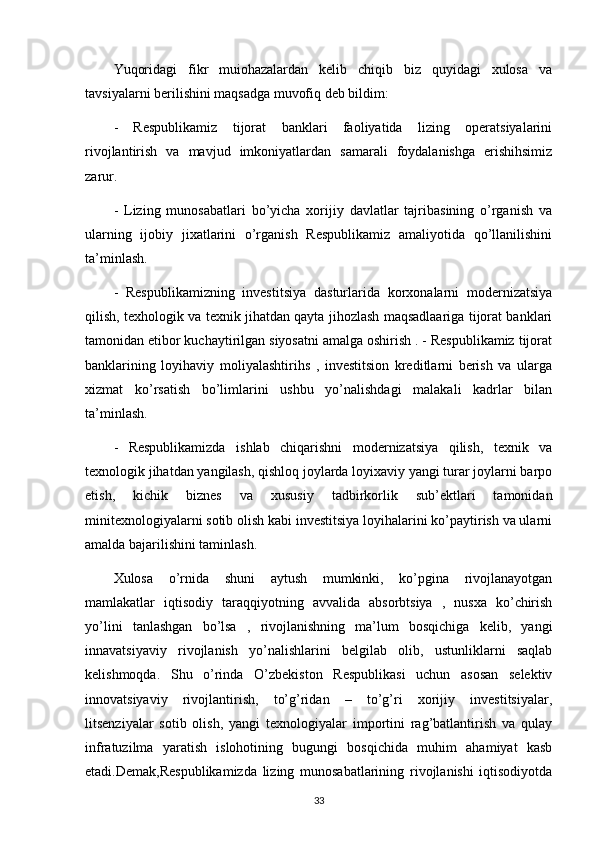 Yuqoridagi   fikr   muiohazalardan   kelib   chiqib   biz   quyidagi   xulosa   va
tavsiyalarni berilishini maqsadga muvofiq deb bildim: 
-   Respublikamiz   tijorat   banklari   faoliyatida   lizing   operatsiyalarini
rivojlantirish   va   mavjud   imkoniyatlardan   samarali   foydalanishga   erishihsimiz
zarur.
-   Lizing   munosabatlari   bo’yicha   xorijiy   davlatlar   tajribasining   o’rganish   va
ularning   ijobiy   jixatlarini   o’rganish   Respublikamiz   amaliyotida   qo’llanilishini
ta’minlash.
-   Respublikamizning   investitsiya   dasturlarida   korxonalarni   modernizatsiya
qilish, texhologik va texnik jihatdan qayta jihozlash maqsadlaariga tijorat banklari
tamonidan etibor kuchaytirilgan siyosatni amalga oshirish . - Respublikamiz tijorat
banklarining   loyihaviy   moliyalashtirihs   ,   investitsion   kreditlarni   berish   va   ularga
xizmat   ko’rsatish   bo’limlarini   ushbu   yo’nalishdagi   malakali   kadrlar   bilan
ta’minlash. 
-   Respublikamizda   ishlab   chiqarishni   modernizatsiya   qilish,   texnik   va
texnologik jihatdan yangilash, qishloq joylarda loyixaviy yangi turar joylarni barpo
etish,   kichik   biznes   va   xususiy   tadbirkorlik   sub’ektlari   tamonidan
minitexnologiyalarni sotib olish kabi investitsiya loyihalarini ko’paytirish va ularni
amalda bajarilishini taminlash.
Xulosa   o’rnida   shuni   aytush   mumkinki,   ko’pgina   rivojlanayotgan
mamlakatlar   iqtisodiy   taraqqiyotning   avvalida   absorbtsiya   ,   nusxa   ko’chirish
yo’lini   tanlashgan   bo’lsa   ,   rivojlanishning   ma’lum   bosqichiga   kelib,   yangi
innavatsiyaviy   rivojlanish   yo’nalishlarini   belgilab   olib,   ustunliklarni   saqlab
kelishmoqda.   Shu   o’rinda   O’zbekiston   Respublikasi   uchun   asosan   selektiv
innovatsiyaviy   rivojlantirish,   to’g’ridan   –   to’g’ri   xorijiy   investitsiyalar,
litsenziyalar   sotib   olish,   yangi   texnologiyalar   importini   rag’batlantirish   va   qulay
infratuzilma   yaratish   islohotining   bugungi   bosqichida   muhim   ahamiyat   kasb
etadi.Demak,Respublikamizda   lizing   munosabatlarining   rivojlanishi   iqtisodiyotda
33