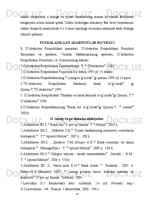 ishlab   chiqarishni   o’sishiga   va   tijorat   banklarining   xizmat   ko’rsatish   faoliyatini
kengayishi uchun xizmat qiladi. Ushbu bildirilgan xulosaviy fikr va ta’vsiyalarimiz
ishlab chiqarish amaliyotida o’z o’rnini topishiga va muxim ahamiyat kasb etishiga
ishonib qolamiz
FOYDALANILGAN ADABIYOTLAR RO’YHATI
I.   O’zbekiston   Respublikasi   qonunlari.   O’zbekiston   Respublikasi   Prezident
farmonlari   va   qararlari,   Vazirlar   Mahkamasining   qarorlari,   O’zbekiston
Respublikasi Prezidenti I.A. Karimovning asarlari.  
1.O’zbekiston Respublikasi Konstitutsiyasi, T.:   O’zbekiston  , 2002. 
2.O’zbekiston Respublikasi Fuqorolik Ko’dekisi,1995 yil 25 dekabr. 
3.O’zbekiston Respublikasining    Lizing to’g’risida   gi qonuni.1999 yil 14 aprel 
4.  O’zbekiston   Respublikasi   Markaziy   banki   to’g’risida    gi
Qonun.T.  O’zbekiston  .1995. 
5. O’zbekiston Respublikasi   Banklar va bank faoliyati to’g’risida  gi Qonuni. T. 
O’zbekiston  .1996. 
6.O’zbekiston   Respublikasining    Bank   siri   to’g’risida  gi   Qonuni.T.   .    Adolat 
2003y. 
II. Asosiy va qo’shimcha adabiyotlar.
1.Abdullaeva SH.Z.   Bank ishi   o’quv qo’llanma. T.   Moliya   2003 y. 
2.Abdullaeva   SH.Z.   ,   Safarova   Z.B.    Tijorat   banklarining   moliyaviy   resurslarini
boshqarish    . T:   Iqtisod-Moliya  . 2007 y. -200 b. 
3.Abdullaeva   SH.Z.   ,   Qoraliev   T.M.,Ortiqov   U.D.    Bank   resurslari   va   ularni
boshqarish    . Monografiya./ - T.:   Iqtisod-Moliya  . 2009 y. -104 b. 
4.Abdullaeva   SH.Z.    Xalqaro   valyuta   –   kredit   munosabatlari    .   Darslik.   –   B.M.:
T.:   Iqtisod-Moliya  , 2006 y. 576 b. 
5.Abdullaeva   SH.   Z.,   Navro’zova   K.N.    Bank   hisobi    .   Toshkent   .   2007.   6.
Nabiev.E.G’,Marpatov   M.D.      Lizing   g’oyasi,   tarixi,   huquqiy   asoslari   va
amaliyoti  .O’quv qo’llanma .Toshkent. 2004. 
7.Lavrushin   O.I.   Bankovskiy   delo:   uchebnik.   2-e   izd.   Pererab.i   dop./
O.I.Lavrushina. – M.: Finansi’ I statististika, 2008. -594 s. 
34