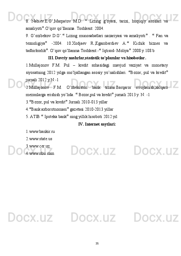 8.   Nabiev.E.G’,Marpatov   M.D.      Lizing   g’oyasi,   tarixi,   huquqiy   asoslari   va
amaliyoti  .O’quv qo’llanma .Toshkent. 2004. 
9.   G’ozibekov   D.G’.    Lizing   munosabatlari   nazariyasi   va   amaliyoti    .      Fan   va
texnoligiya    -2004.   10.Xodjaev   R.,Egamberdiev   A.    Kichik   biznes   va
tadbirkorlik  . O’quv qo’llanma Toshkent.-   Iqtisod- Moliya   2008 y.108 b 
III. Davriy nashrlar,statistik to’plamlar va hisobotlar.
1.Mullajonov   F.M.   Pul   –   kredit   sohasidagi   mavjud   vaziyat   va   monetary
siyosatning  2012  yilga mo’ljallangan asosiy   yo’nalishlari.    Bozor, pul   va  kredit 
jurnali 2012 y N:-1 
2.Mullajonov   F.M.   O’zbekiston   bank   tizimi:Barqaror   rivojlanish,xalqaro
mezonlarga erishish yo’lida.    Bozor,pul va kredit   jurnali 2013 y. N: -1 
3.  Bozor, pul va kredit   Jurnali 2010-013 yillar 
4.  Bank axborotnomasi   gazetasi 2010-2013 yillar 
5. ATIB    Ipoteka bank   ning yillik hisoboti 2012 yil 
IV. Internet saytlari:
1.www.bankir.ru 
2.www.state.us 
3.www.cer.uz. 
4.www.nbu.com 
35 