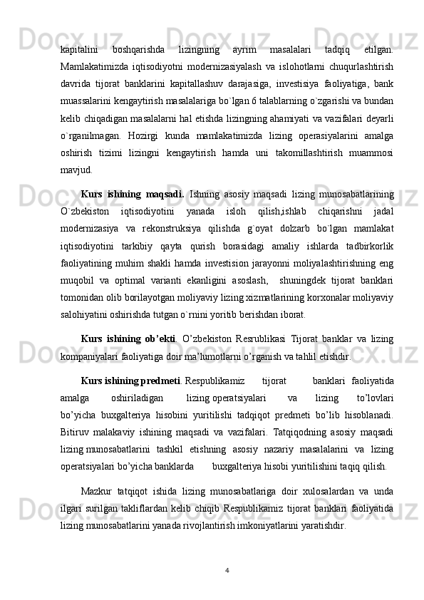 kapitalini   boshqarishda   lizingning   ayrim   masalalari   tadqiq   etilgan.
Mamlakatimizda   iqtisodiyotni   modernizasiyalash   va   islohotlarni   chuqurlashtirish
davrida   tijorat   banklarini   kapitallashuv   darajasiga,   investisiya   faoliyatiga,   bank
muassalarini kengaytirish masalalariga bo`lgan 6 talablarning o`zgarishi va bundan
kelib chiqadigan masalalarni hal etishda lizingning ahamiyati va vazifalari deyarli
o`rganilmagan.   Hozirgi   kunda   mamlakatimizda   lizing   operasiyalarini   amalga
oshirish   tizimi   lizingni   kengaytirish   hamda   uni   takomillashtirish   muammosi
mavjud.
Kurs   ishining   maqsadi.   Ishning   asosiy   maqsadi   lizing   munosabatlarining
O`zbekiston   iqtisodiyotini   yanada   isloh   qilish,ishlab   chiqarishni   jadal
modernizasiya   va   rekonstruksiya   qilishda   g`oyat   dolzarb   bo`lgan   mamlakat
iqtisodiyotini   tarkibiy   qayta   qurish   borasidagi   amaliy   ishlarda   tadbirkorlik
faoliyatining   muhim   shakli   hamda   investision   jarayonni   moliyalashtirishning   eng
muqobil   va   optimal   varianti   ekanligini   asoslash,     shuningdek   tijorat   banklari
tomonidan olib borilayotgan moliyaviy lizing xizmatlarining korxonalar moliyaviy
salohiyatini oshirishda tutgan o`rnini yoritib berishdan iborat.
Kurs   ishining   ob’ekti .   O’zbekiston   Resrublikasi   Tijorat   banklar   va   lizing
kompaniyalari faoliyatiga doir ma’lumotlarni o’rganish va tahlil etishdir.
Kurs ishining   predmeti .  Respublikamiz tijorat banklari   faoliyatida
amalga oshirila digan lizing operatsiyalari va   lizing   to’lovlari
bo’yicha   buxgalteriya   hisobini   yuritilishi   tadqiqot   predmeti   bo’lib   hisoblanadi.
Bitiruv   malakaviy   ishining   maqsadi   va   vazifalari.   Tatqiqodning   asosiy   maqsadi
lizing munosabatlarini   tashkil   etishning   asosiy   nazariy   masalalarini   va   lizing
operatsiyalari bo’yicha banklarda buxgalteriya hisobi yuritilishini taqiq qilish.
Mazkur   tatqiqot   ishida   lizing   munosabatlariga   doir   xulosalardan   va   unda
ilgari   surilgan   takliflardan   kelib   chiqib   Respublikamiz   tijorat   banklari   faoliyatida
lizing munosabatlarini yanada rivojlantirish imkoniyatlarini yaratishdir.
4 