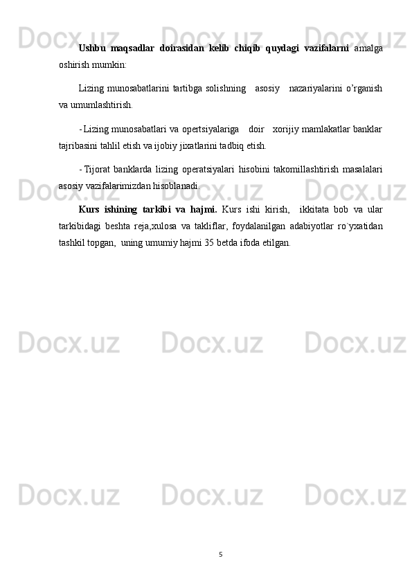 Ushbu   maqsadlar   doirasidan   kelib   chiqib   quydagi   vazifalarni   amalga
oshirish mumkin:
Lizing munosabatlarini tartibga solishning     asosiy     nazariyalarini o’rganish
va umumlashtirish.
- Lizing munosabatlari va opertsiyalariga     doir     xorijiy mamlakatlar banklar
tajribasini tahlil etish va ijobiy jixatlarini tadbiq etish.
- Tijorat   banklarda   lizing   operatsiyalari   hisobini   takomillashtirish   masalalari
asosiy vazifalarimizdan hisoblanadi.
Kurs   ishining   tarkibi   va   hajmi.   Kurs   ishi   kirish,     ikkitata   bob   va   ular
tarkibidagi   beshta   reja,xulosa   va   takliflar,   foydalanilgan   adabiyotlar   ro`yxatidan
tashkil topgan,  uning umumiy hajmi 35 betda ifoda etilgan. 
5 