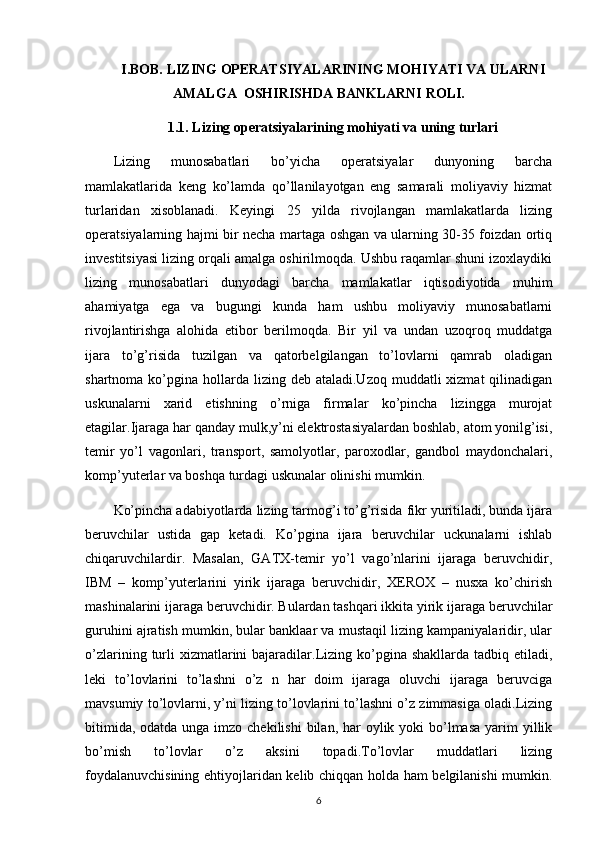 I.BOB. LIZING OPERATSIYALARINING MOHIYATI VA ULARNI
AMALGA  OSHIRISHDA BANKLARNI ROLI.
1.1. Lizing operatsiyalarining mohiyati va uning turlari
Lizing   munosabatlari   bo’yicha   operatsiyalar   dunyoning   barcha
mamlakatlarida   keng   ko’lamda   qo’llanilayotgan   eng   samarali   moliyaviy   hizmat
turlaridan   xisoblanadi.   Keyingi   25   yilda   rivojlangan   mamlakatlarda   lizing
operatsiyalarning hajmi bir necha martaga oshgan va ularning 30-35 foizdan ortiq
investitsiyasi lizing orqali amalga oshirilmoqda. Ushbu raqamlar shuni izoxlaydiki
lizing   munosabatlari   dunyodagi   barcha   mamlakatlar   iqtisodiyotida   muhim
ahamiyatga   ega   va   bugungi   kunda   ham   ushbu   moliyaviy   munosabatlarni
rivojlantirishga   alohida   etibor   berilmoqda.   Bir   yil   va   undan   uzoqroq   muddatga
ijara   to’g’risida   tuzilgan   va   qatorbelgilangan   to’lovlarni   qamrab   oladigan
shartnoma  ko’pgina  hollarda  lizing deb  ataladi.Uzoq  muddatli  xizmat   qilinadigan
uskunalarni   xarid   etishning   o’rniga   firmalar   ko’pincha   lizingga   murojat
etagilar.Ijaraga har qanday mulk,y’ni elektrostasiyalardan boshlab, atom yonilg’isi,
temir   yo’l   vagonlari,   transport,   samolyotlar,   paroxodlar,   gandbol   maydonchalari,
komp’yuterlar va boshqa turdagi uskunalar olinishi mumkin.
Ko’pincha adabiyotlarda lizing tarmog’i to’g’risida fikr yuritiladi, bunda ijara
beruvchilar   ustida   gap   ketadi.   Ko’pgina   ijara   beruvchilar   uckunalarni   ishlab
chiqaruvchilardir.   Masalan,   GATX-temir   yo’l   vago’nlarini   ijaraga   beruvchidir,
IBM   –   komp’yuterlarini   yirik   ijaraga   beruvchidir,   XEROX   –   nusxa   ko’chirish
mashinalarini ijaraga beruvchidir. Bulardan tashqari ikkita yirik ijaraga beruvchilar
guruhini ajratish mumkin, bular banklaar va mustaqil lizing kampaniyalaridir, ular
o’zlarining  turli  xizmatlarini  bajaradilar.Lizing  ko’pgina shakllarda  tadbiq  etiladi,
leki   to’lovlarini   to’lashni   o’z   n   har   doim   ijaraga   oluvchi   ijaraga   beruvciga
mavsumiy to’lovlarni, y’ni lizing to’lovlarini to’lashni o’z zimmasiga oladi.Lizing
bitimida,  odatda unga imzo chekilishi  bilan, har  oylik yoki  bo’lmasa  yarim  yillik
bo’mish   to’lovlar   o’z   aksini   topadi.To’lovlar   muddatlari   lizing
foydalanuvchisining ehtiyojlaridan kelib chiqqan holda ham belgilanishi mumkin.
6 