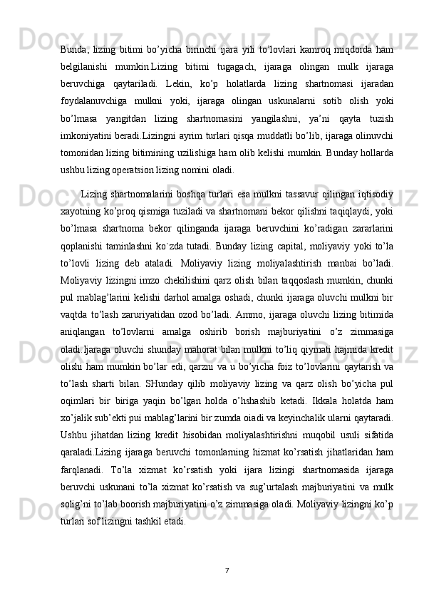 Bunda,   lizing   bitimi   bo’yicha   birinchi   ijara   yili   to’lovlari   kamroq   miqdorda   ham
belgilanishi   mumkin.Lizing   bitimi   tugagach,   ijaraga   olingan   mulk   ijaraga
beruvchiga   qaytariladi.   Lekin,   ko’p   holatlarda   lizing   shartnomasi   ijaradan
foydalanuvchiga   mulkni   yoki,   ijaraga   olingan   uskunalarni   sotib   olish   yoki
bo’lmasa   yangitdan   lizing   shartnomasini   yangilashni,   ya’ni   qayta   tuzish
imkoniyatini beradi.Lizingni ayrim turlari qisqa muddatli bo’lib, ijaraga olinuvchi
tomonidan lizing bitimining uzilishiga ham olib kelishi mumkin. Bunday hollarda
ushbu lizing operatsion lizing nomini oladi.
Lizing   shartnomalarini   boshqa   turlari   esa   mulkni   tassavur   qilingan   iqtisodiy
xayotning ko’proq qismiga tuziladi va shartnomani bekor qilishni taqiqlaydi, yoki
bo’lmasa   shartnoma   bekor   qilinganda   ijaraga   beruvchini   ko’radigan   zararlarini
qoplanishi   taminlashni   ko`zda   tutadi.   Bunday   lizing   capital,   moliyaviy   yoki   to’la
to’lovli   lizing   deb   ataladi.   Moliyaviy   lizing   moliyalashtirish   manbai   bo’ladi.
Moliyaviy   lizingni   imzo   chekilishini   qarz   olish   bilan   taqqoslash   mumkin,   chunki
pul mablag’larini kelishi darhol amalga oshadi, chunki ijaraga oluvchi mulkni bir
vaqtda   to’lash   zaruriyatidan   ozod   bo’ladi.   Ammo,   ijaraga   oluvchi   lizing   bitimida
aniqlangan   to’lovlarni   amalga   oshirib   borish   majburiyatini   o’z   zimmasiga
oladi.Ijaraga oluvchi  shunday  mahorat  bilan mulkni  to’liq qiymati  hajmida kredit
olishi  ham mumkin bo’lar edi, qarzni  va u bo’yicha foiz to’lovlarini qaytarish va
to’lash   sharti   bilan.   SHunday   qilib   moliyaviy   lizing   va   qarz   olish   bo’yicha   pul
oqimlari   bir   biriga   yaqin   bo’lgan   holda   o’hshashib   ketadi.   Ikkala   holatda   ham
xo’jalik sub’ekti pui mablag’larini bir zumda oiadi va keyinchalik ularni qaytaradi.
Ushbu   jihatdan   lizing   kredit   hisobidan   moliyalashtirishni   muqobil   usuli   sifatida
qaraladi.Lizing   ijaraga   beruvchi   tomonlarning   hizmat   ko’rsatish   jihatlaridan   ham
farqlanadi.   To’la   xizmat   ko’rsatish   yoki   ijara   lizingi   shartnomasida   ijaraga
beruvchi   uskunani   to’la   xizmat   ko’rsatish   va   sug’urtalash   majburiyatini   va   mulk
solig’ni to’lab boorish majburiyatini o’z zimmasiga oladi. Moliyaviy lizingni ko’p
turlari sof lizingni tashkil etadi. 
7 