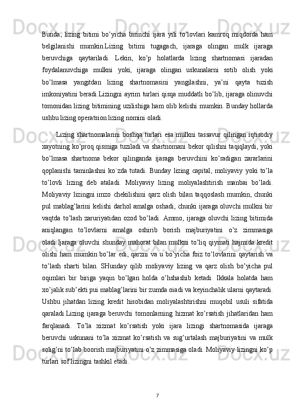 Bunda,   lizing   bitimi   bo’yicha   birinchi   ijara   yili   to’lovlari   kamroq   miqdorda   ham
belgilanishi   mumkin.Lizing   bitimi   tugagach,   ijaraga   olingan   mulk   ijaraga
beruvchiga   qaytariladi.   Lekin,   ko’p   holatlarda   lizing   shartnomasi   ijaradan
foydalanuvchiga   mulkni   yoki,   ijaraga   olingan   uskunalarni   sotib   olish   yoki
bo’lmasa   yangitdan   lizing   shartnomasini   yangilashni,   ya’ni   qayta   tuzish
imkoniyatini beradi.Lizingni ayrim turlari qisqa muddatli bo’lib, ijaraga olinuvchi
tomonidan lizing bitimining uzilishiga ham olib kelishi mumkin. Bunday hollarda
ushbu lizing operatsion lizing nomini oladi.
Lizing   shartnomalarini   boshqa   turlari   esa   mulkni   tassavur   qilingan   iqtisodiy
xayotning ko’proq qismiga tuziladi va shartnomani bekor qilishni taqiqlaydi, yoki
bo’lmasa   shartnoma   bekor   qilinganda   ijaraga   beruvchini   ko’radigan   zararlarini
qoplanishi   taminlashni   ko`zda   tutadi.   Bunday   lizing   capital,   moliyaviy   yoki   to’la
to’lovli   lizing   deb   ataladi.   Moliyaviy   lizing   moliyalashtirish   manbai   bo’ladi.
Moliyaviy   lizingni   imzo   chekilishini   qarz   olish   bilan   taqqoslash   mumkin,   chunki
pul mablag’larini kelishi darhol amalga oshadi, chunki ijaraga oluvchi mulkni bir
vaqtda   to’lash   zaruriyatidan   ozod   bo’ladi.   Ammo,   ijaraga   oluvchi   lizing   bitimida
aniqlangan   to’lovlarni   amalga   oshirib   borish   majburiyatini   o’z   zimmasiga
oladi.Ijaraga oluvchi  shunday  mahorat  bilan mulkni  to’liq qiymati  hajmida kredit
olishi  ham mumkin bo’lar edi, qarzni  va u bo’yicha foiz to’lovlarini qaytarish va
to’lash   sharti   bilan.   SHunday   qilib   moliyaviy   lizing   va   qarz   olish   bo’yicha   pul
oqimlari   bir   biriga   yaqin   bo’lgan   holda   o’hshashib   ketadi.   Ikkala   holatda   ham
xo’jalik sub’ekti pui mablag’larini bir zumda oiadi va keyinchalik ularni qaytaradi.
Ushbu   jihatdan   lizing   kredit   hisobidan   moliyalashtirishni   muqobil   usuli   sifatida
qaraladi.Lizing   ijaraga   beruvchi   tomonlarning   hizmat   ko’rsatish   jihatlaridan   ham
farqlanadi.   To’la   xizmat   ko’rsatish   yoki   ijara   lizingi   shartnomasida   ijaraga
beruvchi   uskunani   to’la   xizmat   ko’rsatish   va   sug’urtalash   majburiyatini   va   mulk
solig’ni to’lab boorish majburiyatini o’z zimmasiga oladi. Moliyaviy lizingni ko’p
turlari sof lizingni tashkil etadi. 
7