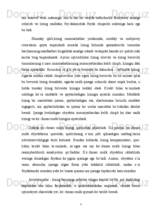 uni   tasarruf   etish   imkoniga,   shu   bi-lan   bir   vaqtda   tadbirkorlik   faoliyatini   amalga
oshirish   va   lizing   mulkdan   foy-dalanishda   foyda   chiqarish   imkoniga   ham   ega
bo`ladi. 
  Shunday   qilib,lizing   munosabatlari   yordamida,   moddiy   va   moliyaviy
resurslarni   qayta   taqsimlash   asosida   lizing   bitimida   qatnashuvchi   tomonlar
barchasining manfaatlari birgalikda amalga oshadi va kapital hamda yo`qotish riski
ancha   teng   taqsimlanadi.   Ayrim   iqtisodchilar   lizing   oluvchi   va   lizing   beruvchi
tomonlarning o`zaro munosabatlarining xususiyatlaridan kelib chiqib, lizingni ikki
turini   ajratadilar.   Birinchisi   to`g`ri   ya`ni   bevosita   va   ikkinchisi   –   bilvosita   lizing.
Agarda mulkni ishlab chiqaruvchisi yoki egasi lizing beruvchi bo`lib xizmat qilsa
bu bevosita  lizing  demakdir, agarda  mulk ijaraga uchinchi  shaxs   orqali   berilsa,   u
holda   bunday   lizing   bilvosita   lizingni   tashkil   etadi.   Kredit   bilan   ta`minlash
uslubiga   ko`ra   muddatli   va   qaytariladigan   lizingni   ajratish   mumkin.   Muddatli
lizing   bir   marotabali   ijarani,   qaytariladigan   esa,   shartnomani   birinchi   muddati
tugagach,   uni   qaytarilishidan   va   ijarani   bir   necha   marotaba   bo`lishidan   dalolat
beradi.   Ijaraga   beriladigan   obyektni   xususiyatlaridan   kelib   chiqib   ko`char   mulk
lizingi va ko`chmas mulk lizingini ajratishadi.
Odatda   ko`chmas   mulk   lizingi   qurilishda   ishlatiladi.   Ko`pincha,   ko`chmas
mulk   obyektlarini   qurishda,   qurilishning   o`zini   jalb   qilinadigan   mablag`larini
yetishmovchiligiga   duch   kelinadi.   Bunday   hollarda,   lizing   kompaniyalari,   quri-
lishni   kredit   bilan   ta`minlash,   so`ngra   esa   uni   ko`chmas   mulk   lizingi   bilan
rasmiylashtirish   amaliyotini   qo`lladilar.   Ko`chmas   mulk   obyektini   ishlatilishi
evaziga   olinadigan   foydani   ko`pgina   qismiga   ega   bo`ladi.   Ammo,   obyektni   o`zi
emas,   aksincha,   ijaraga   olgan   firma   yoki   tashkilot   ishlatiladi,   undan   o`zi
foydalanishi mumkin yoki bo`lmasa qisman uni ijaraga topshirishi ham mumkin.
Investitsiyalar - lizing biznesiga safarbar etilgan kapital bo`lib, pul shaklidagi
kapitaldan   shu   bilan   farqlanadiki,   u   qadrsizlanishdan   saqlanadi,   chunki   bozor
iqtisodiyoti sharoitida yer, ko`chmas mulk qiymati ko`tarilib boradi.
9 