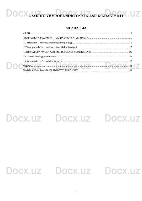 G ARBIY YEVROPANING O RTA ASR MADANIYATIʻ ʻ
MUNDARIJA
KIRISH ...................................................................................................................................................... 2
I.BOB YEVROPA MADANIYATI HAQIDA UMUMIY TUSHUNCHA. .............................................................. 5
I.1. Xristianlik – Yevropa madaniyatining o‘zagi ....................................................................................... 5
I.2 Yevropada ta’lim tizmi va universitetlar faoliyati .............................................................................. 17
II.BOB YEVROPA MADANIYATINING O‘ZIGA XOS XUSUSIYATLARI. ........................................................ 26
II.1. Yevropada Uyg‘onish davri ............................................................................................................. 26
II.2.Yevropada me’morchilik va san’at. .................................................................................................. 42
XULOSA .................................................................................................................................................. 48
FOYDALANGAN MANBA VA ADABIYOTLAR RO‘YXATI ............................................................................ 51
1 