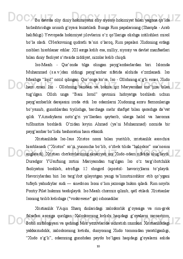 Bu davrda oliy diniy hokimiyatni oliy siyosiy hokimiyat bilan yagona qo‘lda
birlashtirishga urinish g‘oyasi kuzatiladi. Bunga Rim papalarining (Sharqda - Arab
halifaligi) Yevropada hokimiyat jilovlarini o‘z qo‘llariga olishga intilishlari misol
bo‘la   oladi.   CHerkovning   qudratli   ta’siri   o‘laroq,   Rim   papalari   Xudoning   erdagi
noiblari hisoblanar edilar. XII asrga kelib esa, milliy, siyosiy va davlat manfaatlari
bilan diniy faoliyat o‘rtasida ziddiyat, nizolar kelib chiqdi.
Iso-Masih   -   Qur’onda   tilga   olingan   payg‘ambarlardan   biri.   Islomda
Muhammad   (s.a.v.)dan   oldingi   payg‘ambar   sifatida   alohida   e’zozlanadi.   Iso
Masihga “Injil” nozil qilingan. Qur’onga ko‘ra, Iso - Ollohning o‘g‘li emas, Xudo
ham   emas.   Iso   -   Ollohning   bandasi   va   bokira   qiz   Maryamdan   mo‘‘jiza   bilan
tug‘ilgan.   Olloh   unga   “Bani   Isroil”   qavmini   hidoyatga   boshlash   uchun
payg‘ambarlik   darajasini   iroda   etdi.   Iso   odamlarni   Xudoning   amru   farmonlariga
bo‘ysunib,   gunohlardan   tiyilishga,   barchaga   mehr   shafqat   bilan   qarashga   da’vat
qildi.   YAxudiylarni   noto‘g‘ri   yo‘llardan   qaytarib,   ularga   halol   va   haromni
tuShuntira   boshladi.   O‘zidan   keyin   Ahmad   (ya’ni   Muhammad)   nomida   bir
payg‘ambar bo‘lishi bashoratini ham etkazdi.
Xristianlikda   Iso-Isus   Xristos   nomi   bilan   yuritilib,   xristianlik   asoschisi
hisoblanadi   (“Xristos”   so‘zi   yunoncha   bo‘lib,   o‘zbek   tilida   “haloskor”   ma’nosini
anglatadi). Xristian cherkovlarining aksariyati uni Xudo-odam sifatida ulug‘laydi.
Duradgor   YUsufning   xotini   Mariyamdan   tug‘ilgan   Iso   o‘z   targ‘ibotchilik
faoliyatini   boshlab,   atrofiga   12   shogird   (apostol-   havoriy)larni   to‘playdi.
Havoriylardan   biri   Iso   targ‘ibot   qilayotgan   yangi   ta’limotnioshkor   etib   qo‘ygani
tufayli yahudiylar sudi ― sinedrion Isoni o‘lim jazosiga hukm qiladi. Rim noyibi
Pontiy Pilat hukmni tasdiqlaydi. Iso Masih chormix qilinib, qatl etiladi. Xristianlar
Isoning tirilib kelishiga ("voskresene" ga) ishonadilar.
Xristianlik   YAqin   Sharq   dinlaridagi   xaloskorlik   g‘oyasiga   va   rim-grek
falsafasi   asosiga   qurilgan.   Xaloskorning   kelishi   haqidagi   g‘oyalarni   zaroastizm,
Bobil mifologiyasi va qadimgi Misr yozuvlarida uchratish mumkin. Xristianlikdagi
yakkaxudolik,   xaloskorning   ketishi,   dunyoning   Xudo   tomonidan   yaratilganligi,
“Xudo   o‘g‘li”,   odamning   gunohdan   paydo   bo‘lgani   haqidagi   g‘oyalarni   aslida
10 