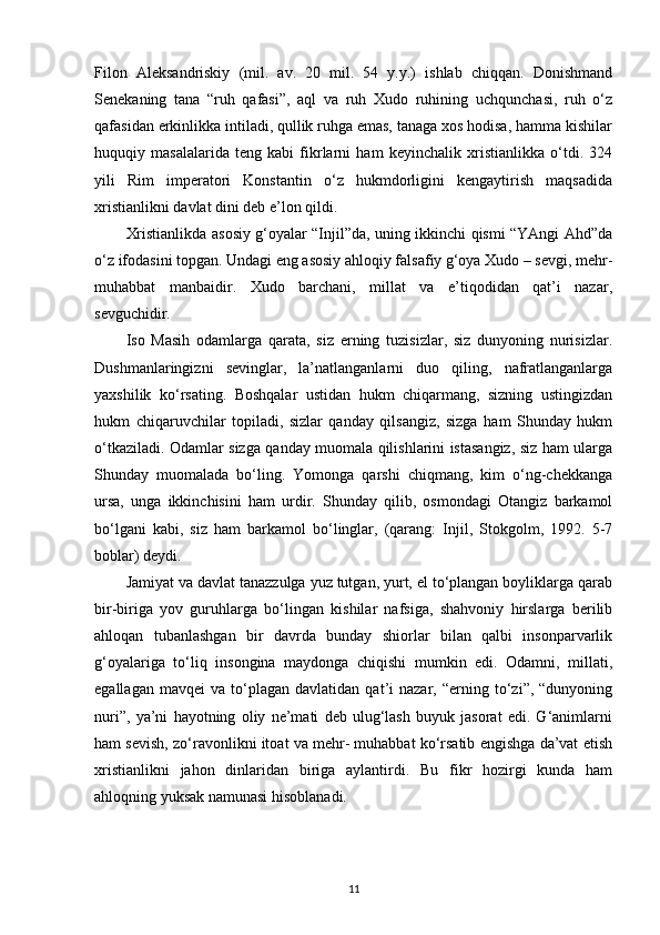 Filon   Aleksandriskiy   (mil.   av.   20   mil.   54   y.y.)   ishlab   chiqqan.   Donishmand
Senekaning   tana   “ruh   qafasi”,   aql   va   ruh   Xudo   ruhining   uchqunchasi,   ruh   o‘z
qafasidan erkinlikka intiladi, qullik ruhga emas, tanaga xos hodisa, hamma kishilar
huquqiy   masalalarida   teng   kabi   fikrlarni   ham   keyinchalik   xristianlikka   o‘tdi.   324
yili   Rim   imperatori   Konstantin   o‘z   hukmdorligini   kengaytirish   maqsadida
xristianlikni davlat dini deb e’lon   qildi.
Xristianlikda asosiy g‘oyalar “Injil”da, uning ikkinchi qismi “YAngi Ahd”da
o‘z ifodasini topgan. Undagi eng asosiy ahloqiy falsafiy g‘oya Xudo – sevgi, mehr-
muhabbat   manbaidir.   Xudo   barchani,   millat   va   e’tiqodidan   qat’i   nazar,
sevguchidir.
Iso   Masih   odamlarga   qarata,   siz   erning   tuzisizlar,   siz   dunyoning   nurisizlar.
Dushmanlaringizni   sevinglar,   la’natlanganlarni   duo   qiling,   nafratlanganlarga
yaxshilik   ko‘rsating.   Boshqalar   ustidan   hukm   chiqarmang,   sizning   ustingizdan
hukm   chiqaruvchilar   topiladi,   sizlar   qanday   qilsangiz,   sizga   ham   Shunday   hukm
o‘tkaziladi. Odamlar sizga qanday muomala qilishlarini istasangiz, siz ham ularga
Shunday   muomalada   bo‘ling.   Yomonga   qarshi   chiqmang,   kim   o‘ng-chekkanga
ursa,   unga   ikkinchisini   ham   urdir.   Shunday   qilib,   osmondagi   Otangiz   barkamol
bo‘lgani   kabi,   siz   ham   barkamol   bo‘linglar,   (qarang:   Injil,   Stokgolm,   1992.   5-7
boblar) deydi.
Jamiyat va davlat tanazzulga yuz tutgan, yurt, el to‘plangan boyliklarga qarab
bir-biriga   yov   guruhlarga   bo‘lingan   kishilar   nafsiga,   shahvoniy   hirslarga   berilib
ahloqan   tubanlashgan   bir   davrda   bunday   shiorlar   bilan   qalbi   insonparvarlik
g‘oyalariga   to‘liq   insongina   maydonga   chiqishi   mumkin   edi.   Odamni,   millati,
egallagan   mavqei   va   to‘plagan  davlatidan   qat’i   nazar,   “erning  to‘zi”,  “dunyoning
nuri”,   ya’ni   hayotning   oliy   ne’mati   deb   ulug‘lash   buyuk   jasorat   edi.   G‘animlarni
ham sevish, zo‘ravonlikni itoat va mehr- muhabbat ko‘rsatib engishga da’vat etish
xristianlikni   jahon   dinlaridan   biriga   aylantirdi.   Bu   fikr   hozirgi   kunda   ham
ahloqning yuksak namunasi hisoblanadi.
11 