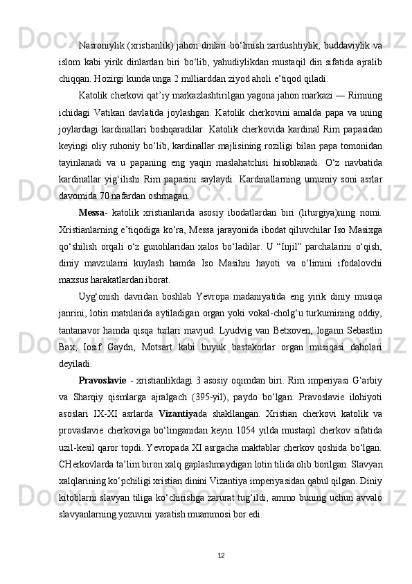 Nasroniylik (xristianlik) jahon dinlari bo‘lmish zardushtiylik, buddaviylik va
islom   kabi   yirik   dinlardan   biri   bo‘lib,   yahudiylikdan   mustaqil   din   sifatida   ajralib
chiqqan. Hozirgi kunda unga 2 milliarddan ziyod aholi e’tiqod qiladi.
Katolik cherkovi qat’iy markazlashtirilgan yagona jahon markazi ― Rimning
ichidagi   Vatikan   davlatida   joylashgan.   Katolik   cherkovini   amalda   papa   va   uning
joylardagi   kardinallari   boshqaradilar.   Katolik   cherkovida   kardinal   Rim   papasidan
keyingi  oliy  ruhoniy  bo‘lib,  kardinallar  majlisining  roziligi  bilan  papa tomonidan
tayinlanadi   va   u   papaning   eng   yaqin   maslahatchisi   hisoblanadi.   O‘z   navbatida
kardinallar   yig‘ilishi   Rim   papasini   saylaydi.   Kardinallarning   umumiy   soni   asrlar
davomida 70 nafardan oshmagan.
Messa -   katolik   xristianlarida   asosiy   ibodatlardan   biri   (liturgiya)ning   nomi.
Xristianlarning e’tiqodiga ko‘ra, Messa jarayonida ibodat qiluvchilar Iso Masixga
qo‘shilish   orqali   o‘z   gunohlaridan   xalos   bo‘ladilar.   U   “Injil”   parchalarini   o‘qish,
diniy   mavzularni   kuylash   hamda   Iso   Masihni   hayoti   va   o‘limini   ifodalovchi
maxsus harakatlardan iborat.
Uyg‘onish   davridan   boshlab   Yevropa   madaniyatida   eng   yirik   diniy   musiqa
janrini,  lotin matnlarida aytiladigan  organ yoki   vokal-cholg‘u turkumining oddiy,
tantanavor   hamda   qisqa   turlari   mavjud.   Lyudvig   van   Betxoven,   Iogann   Sebastlin
Bax,   Iosif   Gaydn,   Motsart   kabi   buyuk   bastakorlar   organ   musiqasi   daholari
deyiladi.
Pravoslavie   - xristianlikdagi  3 asosiy oqimdan biri. Rim  imperiyasi  G‘arbiy
va   Sharqiy   qismlarga   ajralgach   (395-yil),   paydo   bo‘lgan.   Pravoslavie   ilohiyoti
asoslari   IX-XI   asrlarda   Vizantiya da   shakllangan.   Xristian   cherkovi   katolik   va
provaslavie   cherkoviga   bo‘linganidan   keyin   1054   yilda   mustaqil   cherkov   sifatida
uzil-kesil qaror topdi. Yevropada XI asrgacha maktablar cherkov qoshida bo‘lgan.
CHerkovlarda ta’lim biron xalq gaplashmaydigan  lotin  tilida olib borilgan. Slavyan
xalqlarining ko‘pchiligi xristian dinini Vizantiya imperiyasidan qabul qilgan. Diniy
kitoblarni slavyan tiliga ko‘chirishga zarurat tug‘ildi, ammo buning uchun avvalo
slavyanlarning yozuvini yaratish muammosi bor edi.
12 