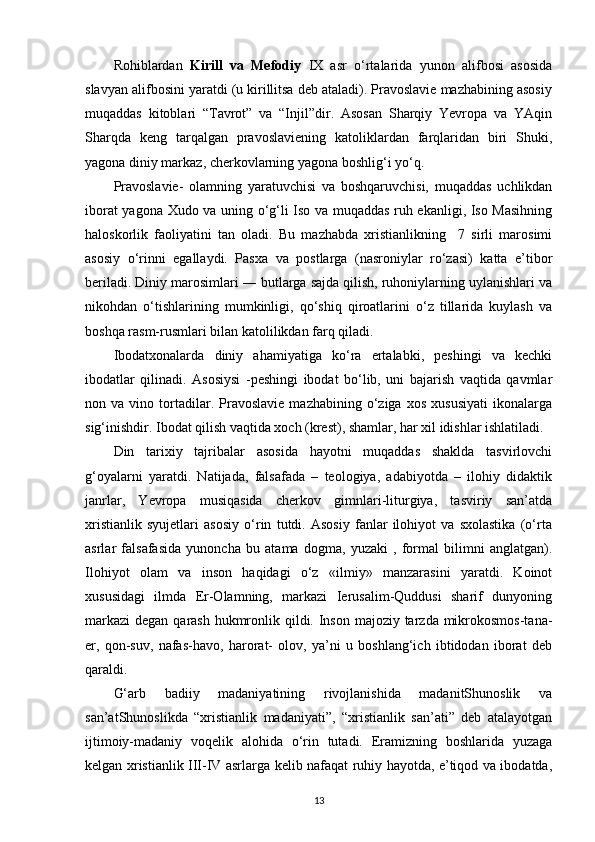 Rohiblardan   Kirill   va   Mefodiy   IX   asr   o‘rtalarida   yunon   alifbosi   asosida
slavyan alifbosini yaratdi (u kirillitsa deb ataladi). Pravoslavie mazhabining asosiy
muqaddas   kitoblari   “Tavrot”   va   “Injil”dir.   Asosan   Sharqiy   Yevropa   va   YAqin
Sharqda   keng   tarqalgan   pravoslaviening   katoliklardan   farqlaridan   biri   Shuki,
yagona diniy markaz, cherkovlarning yagona boshlig‘i yo‘q.
Pravoslavie-   olamning   yaratuvchisi   va   boshqaruvchisi,   muqaddas   uchlikdan
iborat yagona Xudo va uning o‘g‘li Iso va muqaddas ruh ekanligi, Iso Masihning
haloskorlik   faoliyatini   tan   oladi.   Bu   mazhabda   xristianlikning     7   sirli   marosimi
asosiy   o‘rinni   egallaydi.   Pasxa   va   postlarga   (nasroniylar   ro‘zasi)   katta   e’tibor
beriladi. Diniy marosimlari ― butlarga sajda qilish, ruhoniylarning uylanishlari va
nikohdan   o‘tishlarining   mumkinligi,   qo‘shiq   qiroatlarini   o‘z   tillarida   kuylash   va
boshqa rasm-rusmlari bilan katolilikdan farq   qiladi.
Ibodatxonalarda   diniy   ahamiyatiga   ko‘ra   ertalabki,   peshingi   va   kechki
ibodatlar   qilinadi.   Asosiysi   -peshingi   ibodat   bo‘lib,   uni   bajarish   vaqtida   qavmlar
non  va   vino  tortadilar.  Pravoslavie   mazhabining   o‘ziga   xos   xususiyati   ikonalarga
sig‘inishdir. Ibodat qilish vaqtida xoch (krest), shamlar, har xil idishlar ishlatiladi.
Din   tarixiy   tajribalar   asosida   hayotni   muqaddas   shaklda   tasvirlovchi
g‘oyalarni   yaratdi.   Natijada,   falsafada   –   teologiya,   adabiyotda   –   ilohiy   didaktik
janrlar,   Yevropa   musiqasida   cherkov   gimnlari-liturgiya,   tasviriy   san’atda
xristianlik   syujetlari   asosiy   o‘rin   tutdi.   Asosiy   fanlar   ilohiyot   va   sxolastika   (o‘rta
asrlar   falsafasida   yunoncha   bu   atama   dogma,   yuzaki   ,   formal   bilimni   anglatgan).
Ilohiyot   olam   va   inson   haqidagi   o‘z   «ilmiy»   manzarasini   yaratdi.   Koinot
xususidagi   ilmda   Er-Olamning,   markazi   Ierusalim-Quddusi   sharif   dunyoning
markazi  degan qarash hukmronlik qildi. Inson majoziy tarzda mikrokosmos-tana-
er,   qon-suv,   nafas-havo,   harorat-   olov,   ya’ni   u   boshlang‘ich   ibtidodan   iborat   deb
qaraldi.
G‘arb   badiiy   madaniyatining   rivojlanishida   madanitShunoslik   va
san’atShunoslikda   “xristianlik   madaniyati”,   “xristianlik   san’ati”   deb   atalayotgan
ijtimoiy-madaniy   voqelik   alohida   o‘rin   tutadi.   Eramizning   boshlarida   yuzaga
kelgan xristianlik III-IV asrlarga kelib nafaqat ruhiy hayotda, e’tiqod va ibodatda,
13