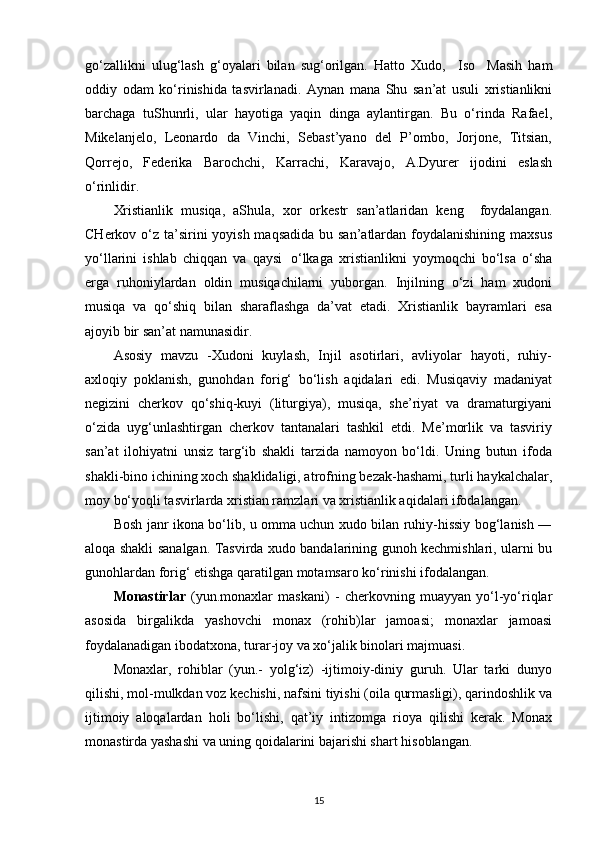 go‘zallikni   ulug‘lash   g‘oyalari   bilan   sug‘orilgan.   Hatto   Xudo,     Iso     Masih   ham
oddiy   odam   ko‘rinishida   tasvirlanadi.   Aynan   mana   Shu   san’at   usuli   xristianlikni
barchaga   tuShunrli,   ular   hayotiga   yaqin   dinga   aylantirgan.   Bu   o‘rinda   Rafael,
Mikelanjelo,   Leonardo   da   Vinchi,   Sebast’yano   del   P’ombo,   Jorjone,   Titsian,
Qorrejo,   Federika   Barochchi,   Karrachi,   Karavajo,   A.Dyurer   ijodini   eslash
o‘rinlidir.
Xristianlik   musiqa,   aShula,   xor   orkestr   san’atlaridan   keng     foydalangan.
CHerkov o‘z ta’sirini  yoyish maqsadida bu san’atlardan foydalanishining maxsus
yo‘llarini   ishlab   chiqqan   va   qaysi   o‘lkaga   xristianlikni   yoymoqchi   bo‘lsa   o‘sha
erga   ruhoniylardan   oldin   musiqachilarni   yuborgan.   Injilning   o‘zi   ham   xudoni
musiqa   va   qo‘shiq   bilan   sharaflashga   da’vat   etadi.   Xristianlik   bayramlari   esa
ajoyib bir san’at namunasidir.
Asosiy   mavzu   -Xudoni   kuylash,   Injil   asotirlari,   avliyolar   hayoti,   ruhiy-
axloqiy   poklanish,   gunohdan   forig‘   bo‘lish   aqidalari   edi.   Musiqaviy   madaniyat
negizini   cherkov   qo‘shiq-kuyi   (liturgiya),   musiqa,   she’riyat   va   dramaturgiyani
o‘zida   uyg‘unlashtirgan   cherkov   tantanalari   tashkil   etdi.   Me’morlik   va   tasviriy
san’at   ilohiyatni   unsiz   targ‘ib   shakli   tarzida   namoyon   bo‘ldi.   Uning   butun   ifoda
shakli-bino ichining xoch shaklidaligi, atrofning bezak-hashami, turli haykalchalar,
moy bo‘yoqli tasvirlarda xristian ramzlari va xristianlik aqidalari ifodalangan.
Bosh janr ikona bo‘lib, u omma uchun xudo bilan ruhiy-hissiy bog‘lanish ―
aloqa shakli sanalgan. Tasvirda xudo bandalarining gunoh kechmishlari, ularni bu
gunohlardan forig‘ etishga qaratilgan motamsaro ko‘rinishi ifodalangan.
Monastirlar   (yun.monaxlar   maskani)   -   cherkovning   muayyan   yo‘l-yo‘riqlar
asosida   birgalikda   yashovchi   monax   (rohib)lar   jamoasi;   monaxlar   jamoasi
foydalanadigan ibodatxona, turar-joy va xo‘jalik binolari majmuasi.
Monaxlar,   rohiblar   (yun.-   yolg‘iz)   -ijtimoiy-diniy   guruh.   Ular   tarki   dunyo
qilishi, mol-mulkdan voz kechishi, nafsini tiyishi (oila qurmasligi), qarindoshlik va
ijtimoiy   aloqalardan   holi   bo‘lishi,   qat’iy   intizomga   rioya   qilishi   kerak.   Monax
monastirda yashashi va uning qoidalarini bajarishi shart   hisoblangan.
15 
