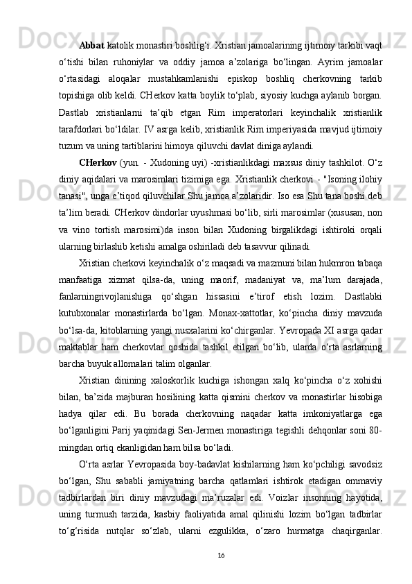 Abbat  katolik monastiri boshlig‘i. Xristian jamoalarining ijtimoiy tarkibi vaqt
o‘tishi   bilan   ruhoniylar   va   oddiy   jamoa   a’zolariga   bo‘lingan.   Ayrim   jamoalar
o‘rtasidagi   aloqalar   mustahkamlanishi   episkop   boshliq   cherkovning   tarkib
topishiga olib keldi. CHerkov katta boylik to‘plab, siyosiy kuchga aylanib borgan.
Dastlab   xristianlarni   ta’qib   etgan   Rim   imperatorlari   keyinchalik   xristianlik
tarafdorlari bo‘ldilar. IV asrga kelib, xristianlik Rim imperiyasida mavjud ijtimoiy
tuzum va uning tartiblarini himoya qiluvchi davlat diniga aylandi.
CHerkov   (yun. - Xudoning uyi) -xristianlikdagi maxsus diniy tashkilot. O‘z
diniy aqidalari va marosimlari tizimiga ega. Xristianlik cherkovi - "Isoning ilohiy
tanasi", unga e’tiqod qiluvchilar Shu jamoa a’zolaridir. Iso esa Shu tana boshi deb
ta’lim beradi. CHerkov dindorlar uyushmasi bo‘lib, sirli marosimlar (xususan, non
va   vino   tortish   marosimi)da   inson   bilan   Xudoning   birgalikdagi   ishtiroki   orqali
ularning birlashib ketishi amalga oshiriladi deb tasavvur   qilinadi.
Xristian cherkovi keyinchalik o‘z maqsadi va mazmuni bilan hukmron tabaqa
manfaatiga   xizmat   qilsa-da,   uning   maorif,   madaniyat   va,   ma’lum   darajada,
fanlarningrivojlanishiga   qo‘shgan   hissasini   e’tirof   etish   lozim.   Dastlabki
kutubxonalar   monastirlarda   bo‘lgan.   Monax-xattotlar,   ko‘pincha   diniy   mavzuda
bo‘lsa-da, kitoblarning yangi nusxalarini ko‘chirganlar. Yevropada XI asrga qadar
maktablar   ham   cherkovlar   qoshida   tashkil   etilgan   bo‘lib,   ularda   o‘rta   asrlarning
barcha buyuk allomalari talim   olganlar.
Xristian   dinining   xaloskorlik   kuchiga   ishongan   xalq   ko‘pincha   o‘z   xohishi
bilan,   ba’zida   majburan   hosilining   katta   qismini   cherkov   va   monastirlar   hisobiga
hadya   qilar   edi.   Bu   borada   cherkovning   naqadar   katta   imkoniyatlarga   ega
bo‘lganligini Parij yaqinidagi Sen-Jermen monastiriga tegishli dehqonlar soni  80-
mingdan ortiq ekanligidan ham bilsa   bo‘ladi.
O‘rta asrlar Yevropasida boy-badavlat  kishilarning ham  ko‘pchiligi savodsiz
bo‘lgan,   Shu   sababli   jamiyatning   barcha   qatlamlari   ishtirok   etadigan   ommaviy
tadbirlardan   biri   diniy   mavzudagi   ma’ruzalar   edi.   Voizlar   insonning   hayotida,
uning   turmush   tarzida,   kasbiy   faoliyatida   amal   qilinishi   lozim   bo‘lgan   tadbirlar
to‘g‘risida   nutqlar   so‘zlab,   ularni   ezgulikka,   o‘zaro   hurmatga   chaqirganlar.
16 