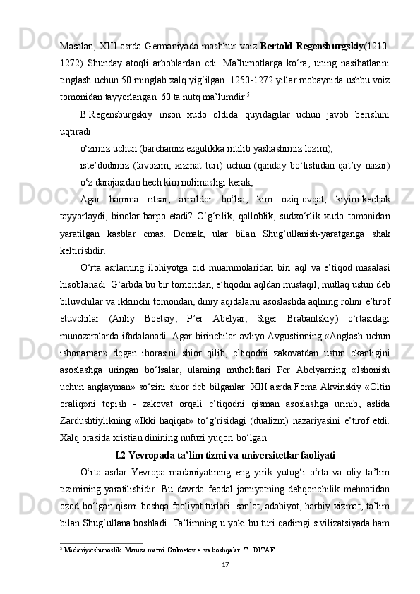 Masalan,   XIII   asrda   Germaniyada   mashhur   voiz   Bertold   Regensburgskiy (1210-
1272)   Shunday   atoqli   arboblardan   edi.   Ma’lumotlarga   ko‘ra,   uning   nasihatlarini
tinglash uchun 50 minglab xalq yig‘ilgan. 1250-1272 yillar mobaynida ushbu voiz
tomonidan tayyorlangan   60 ta nutq ma’lumdir. 5
B.Regensburgskiy   inson   xudo   oldida   quyidagilar   uchun   javob   berishini
uqtiradi:
o‘zimiz   uchun  ( barchamiz   ezgulikka   intilib   yashashimiz   lozim );
iste ’ dodimiz   ( lavozim ,   xizmat   turi )   uchun   ( qanday   bo ‘ lishidan   qat ’ iy   nazar )
o ‘ z   darajasidan   hech   kim   nolimasligi   kerak ;
Agar   hamma   ritsar ,   amaldor   bo‘lsa ,   kim   oziq - ovqat ,   kiyim - kechak
tayyorlaydi ,   binolar   barpo   etadi ?   O‘g‘rilik ,   qalloblik ,   sudxo‘rlik   xudo   tomonidan
yaratilgan   kasblar   emas .   Demak ,   ular   bilan   Shug ‘ ullanish - yaratganga   shak
keltirishdir .
O ‘ rta   asrlarning   ilohiyotga   oid   muammolaridan   biri   aql   va   e ’ tiqod   masalasi
hisoblanadi .  G ‘ arbda   bu   bir   tomondan ,  e ’ tiqodni   aqldan   mustaqil ,  mutlaq   ustun   deb
biluvchilar   va   ikkinchi   tomondan ,  diniy   aqidalarni   asoslashda   aqlning   rolini   e ’ tirof
etuvchilar   ( Anliy   Boetsiy ,   P ’ er   Abelyar ,   Siger   Brabantskiy )   o ‘ rtasidagi
munozaralarda   ifodalanadi .   Agar   birinchilar   avliyo   Avgustinning   « Anglash   uchun
ishonaman »   degan   iborasini   shior   qilib ,   e ’ tiqodni   zakovatdan   ustun   ekanligini
asoslashga   uringan   bo ‘ lsalar ,   ularning   muholiflari   Per   Abelyarning   « Ishonish
uchun   anglayman »   so ‘ zini   shior   deb   bilganlar .   XIII   asrda   Foma   Akvinskiy   « Oltin
oraliq » ni   topish   -   zakovat   orqali   e ’ tiqodni   qisman   asoslashga   urinib ,   aslida
Zardushtiylikning   « Ikki   haqiqat »   to ‘ g ‘ risidagi   ( dualizm )   nazariyasini   e ’ tirof   etdi .
Xalq   orasida   xristian   dinining   nufuzi   yuqori   bo ‘ lgan .
I.2 Yevropada ta’lim tizmi va universitetlar faoliyati
O‘rta   asrlar   Yevropa   madaniyatining   eng   yirik   yutug‘i   o‘rta   va   oliy   ta’lim
tizimining   yaratilishidir.   Bu   davrda   feodal   jamiyatning   dehqonchilik   mehnatidan
ozod bo‘lgan qismi boshqa faoliyat turlari -san’at, adabiyot, harbiy xizmat, ta’lim
bilan Shug‘ullana boshladi.   Ta’limning u yoki bu turi qadimgi sivilizatsiyada ham
5
 Madaniyatshunoslik. Maruza matni. Gulmetov e. va boshqalar. T.: DITAF
17 