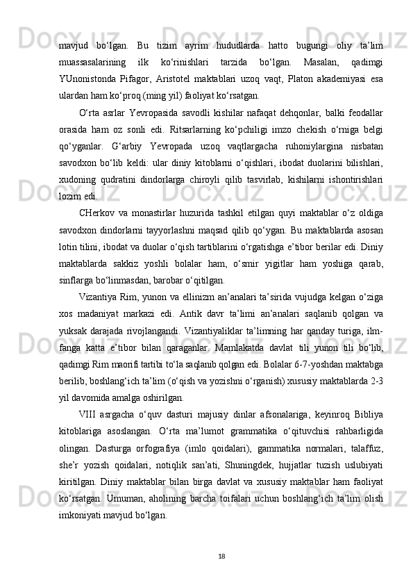 mavjud   bo‘lgan.   Bu   tizim   ayrim   hududlarda   hatto   bugungi   oliy   ta’lim
muassasalarining   ilk   ko‘rinishlari   tarzida   bo‘lgan.   Masalan,   qadimgi
YUnonistonda   Pifagor,   Aristotel   maktablari   uzoq   vaqt,   Platon   akademiyasi   esa
ulardan ham ko‘proq (ming yil) faoliyat ko‘rsatgan.
O‘rta   asrlar   Yevropasida   savodli   kishilar   nafaqat   dehqonlar,   balki   feodallar
orasida   ham   oz   sonli   edi.   Ritsarlarning   ko‘pchiligi   imzo   chekish   o‘rniga   belgi
qo‘yganlar.   G‘arbiy   Yevropada   uzoq   vaqtlargacha   ruhoniylargina   nisbatan
savodxon   bo‘lib   keldi:   ular   diniy   kitoblarni   o‘qishlari,   ibodat   duolarini   bilishlari,
xudoning   qudratini   dindorlarga   chiroyli   qilib   tasvirlab,   kishilarni   ishontirishlari
lozim edi.
CHerkov   va   monastirlar   huzurida   tashkil   etilgan   quyi   maktablar   o‘z   oldiga
savodxon   dindorlarni   tayyorlashni   maqsad   qilib   qo‘ygan.   Bu   maktablarda   asosan
lotin tilini, ibodat va duolar o‘qish tartiblarini o‘rgatishga e’tibor berilar edi. Diniy
maktablarda   sakkiz   yoshli   bolalar   ham,   o‘smir   yigitlar   ham   yoshiga   qarab,
sinflarga bo‘linmasdan, barobar   o‘qitilgan.
Vizantiya Rim, yunon va ellinizm  an’analari ta’sirida vujudga kelgan o‘ziga
xos   madaniyat   markazi   edi.   Antik   davr   ta’limi   an’analari   saqlanib   qolgan   va
yuksak   darajada   rivojlangandi.   Vizantiyaliklar   ta’limning   har   qanday   turiga,   ilm-
fanga   katta   e’tibor   bilan   qaraganlar.   Mamlakatda   davlat   tili   yunon   tili   bo‘lib,
qadimgi Rim  maorifi tartibi  to‘la  saqlanib qolgan  edi.  Bolalar 6-7-yoshdan maktabga
berilib, boshlang‘ich ta’lim (o‘qish va yozishni o‘rganish) xususiy maktablarda 2-3
yil davomida amalga oshirilgan.
VIII   asrgacha   o‘quv   dasturi   majusiy   dinlar   afsonalariga,   keyinroq   Bibliya
kitoblariga   asoslangan.   O‘rta   ma’lumot   grammatika   o‘qituvchisi   rahbarligida
olingan.   Dasturga   orfografiya   (imlo   qoidalari),   gammatika   normalari,   talaffuz,
she’r   yozish   qoidalari,   notiqlik   san’ati,   Shuningdek,   hujjatlar   tuzish   uslubiyati
kiritilgan.   Diniy   maktablar   bilan   birga   davlat   va   xususiy   maktablar   ham   faoliyat
ko‘rsatgan.   Umuman,   aholining   barcha   toifalari   uchun   boshlang‘ich   ta’lim   olish
imkoniyati mavjud bo‘lgan.
18 
