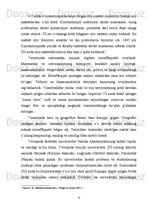 425 yilda Konstantinopolda barpo etilgan oliy maktab (auditoriy) boshqa oliy
maktablardan   o‘zib   ketdi.   Konstantinopol   auditoriysi   davlat   muassasasi,   uning
professorlari   davlat   xizmatchilari   hisoblanar,   poytaxtda   dars   berish   faqat   ularga
ruxsat  etilardi.  IX  asr  o‘rtalariga  kelib Magnavr  oliy  maktabi  ishlay  boshladi.  Bu
maktab   oliy   dunyoviy   amaldor   va   din   peshvolarini   tayyorlar   edi.   1045   yili
Konstantinopolda yuridik va falsafiy maktablar davlat muassacasi sifatida ochildi.
XII asrda oliy maktabda tibbiyot fani ham o‘qitila   boshlandi. 6
Vizantiyada   matematika,   ayniqsa,   algebra   muvaffaqiyatli   rivojlandi.
Matematika   va   astronomiyaning   taraqqiyoti   kundalik   amaliy   hayotga-
hunarmandchilik,   dengizchilik,   savdo,   harbiy   ish,   qishloq   xo‘jaligi   rivojlanishiga
yo‘naltirilgan   edi.   Muvaffaqiyat   qozongan   muhim   sohalardan   yana   biri   tibbiyot
bo‘lgan.   Tibbiyot   va   hunarmandchilik   ehtiyojlari   kimyoning   rivojlanishini
rag‘batlantirdi.   Vizantiyaliklar   shisha,   emal   bo‘yoq   tayyorlashning   antik   davrdan
saqlanib qolgan sirlaridan xabardor bo‘lishgan. Imperiya VII asrda kashf qilingan
“yunon   olovi”   (neft   va   smola   qorishmasidan   tayyorlangan   yonuvchi   modda)
dengiz   floti   va   quruqlikdagi   janglarda   vizantiyaliklarga   ko‘plab   g‘alabalar
keltirgan.
Vizantiyada   tarix   va   geografiya   fanlari   ham   taraqqiy   qilgan.   Geograflar
yaratgan   xaritalar,   shaharlar   loyihasi   chizmalari   o‘z   davrida   ushbu   sohaning
yuksak   muvaffaqiyati   belgisi   edi.   Tarixchilar   tomonidan   yaratilgan   asarlar   ham
o‘zining haqqoniyligi, aniqligi va xolisligi bilan ajralib turardi.
Yevropada   dastlabki   universitetlar   Hamda   Akademiyalarning   tashkil   topishi
va   ulardagi   ta’lim   tizimi.   Yevropada   birinchi   universitetlar   XII   asrning   ikkinchi
yarmida   Italiyada   (Bolonya   shahrida),   Angliyada   (Oksford   shahrida),   Fransiyada
(Parijda)   tashkil   qilindi.   Bu   universitetlar   dastlab   professor   va   studentlarning
mustaqil   idora   qilinadigan   uyushmasi   (korporatsiyasi)dan   iborat   edi.   Keyinchalik
XIII asrda bu korporatsiyalar o‘z-o‘zini idora qilish Huquqini saqlab qolgan Holda
davlat   tomonidan   rasmiy   tasdiqlandi.   CHerkov   esa   universitetni   tamomlagan
6
 Umarov. E. «Madaniyatshunoslik». YAngi asr avlodi 2005 y
19 