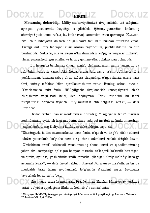 KIRISH
Mavzuning   dolzarbligi.   Milliy   ma’naviyatimizni   rivojlantirish,   uni   xalqimiz,
ayniqsa,   yoshlarimiz   hayotiga   singdirishda   ijtimoiy-gumanitar   fanlarning
ahamiyati juda katta. Afsus, bu fanlar rivoji zamondan ortda qolmoqda. Xususan,
biz   uchun   nihoyatda   dolzarb   bo‘lgan   tarix   fani   ham   bundan   mustasno   emas.
Tarixga   oid   ilmiy   tadqiqot   ishlari   asosan   bayonchilik,   publitsistik   usulda   olib
borilmoqda.   Natijada,   olis   va   yaqin   o‘tmishimizdagi   ko‘pgina   voqealar   mohiyati,
ularni yuzaga keltirgan omillar va tarixiy qonuniyatlar ochilmasdan qolmoqda.
Bir haqiqatni barchamiz chuqur anglab olishimiz zarur: milliy tarixni milliy
ruh   bilan   yaratish   kerak.   Aks   holda,   uning   tarbiyaviy   ta’siri   bo‘lmaydi.   Biz
yoshlarimizni   tarixdan   saboq   olish,   xulosa   chiqarishga   o‘rgatishimiz,   ularni   tarix
ilmi,   tarixiy   tafakkur   bilan   qurollantirishimiz   zarur.   Buning   uchun,   avvalo,
O‘zbekistonda   tarix   fanini   2030-yilgacha   rivojlantirish   konsepsiyasini   ishlab
chiqishimiz   vaqti-soati   keldi,   deb   o‘ylayman.   Tarix   institutini   bu   fanni
rivojlantirish   bo‘yicha   tayanch   ilmiy   muassasa   etib   belgilash   kerak”,   —   dedi
Prezident.
Davlat   rahbari   Fanlar   akademiyasi   qoshidagi   “Eng   yangi   tarix”   markazi
xodimlarining oylik ish haqi miqdorini ilmiy-tadqiqot instituti xodimlari maoshiga
tenglashtirib, uning faoliyatini kuchaytirish kerakligini qayd etdi. 1
“Shuningdek,   ta’lim   muassasalarida   tarix   fanini   o‘qitish   va   targ‘ib   etish   ishlarini
tubdan   yaxshilash   bo‘yicha   ham   aniq   chora-tadbirlarni   ishlab   chiqish   lozim.
‘O‘zbekiston   tarixi’   telekanali   vatanimizning   shonli   tarixi   va   ajdodlarimizning
jahon   sivilizatsiyasiga   qo‘shgan   beqiyos   hissasini   to‘laqonli   ko‘rsatib   beradigan,
xalqimiz,   ayniqsa,   yoshlarimiz   sevib   tomosha   qiladigan   ilmiy-ma’rifiy   kanalga
aylanishi   kerak”,   —   dedi   davlat   rahbari.   Shavkat   Mirziyoyev   mas’ullarga   bir   oy
muddatda   tarix   fanini   rivojlantirish   to‘g‘risida   Prezident   qarori   loyihasini
tayyorlash topshirig‘ini berdi. 
Shu   nuqtai   nazarda   muhtaram   Prezdentimiz   Shavkat   Mirziyoyev   yurtimiz
tarixi  bo‘yicha quydagicha fikrlarini keltirib o‘tishimiz lozim:
1
  Mirziyoyev   Sh . M . Milliy   taraqqiyot   yolimizni   qat ’ iyat    bilan   davom   ettirib , yangi   bosqichga   kotaramiz . Toshkent - 
“ Ozbekiston ”-2018  yil .539- bet .
2 
