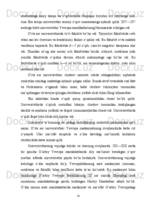 studentlarga   ilmiy   daraja   va   o‘qituvchilik   Huquqini   berishni   o‘z   ixtiyoriga   oldi.
Ana Shu tariqa universitetlar rasmiy o‘quv muassasasiga aylanib qoldi. XIV—XV
asrlarga kelib universitetlar Yevropa mamlkatlarining Hammasida ochilgan edi.
O‘rta asr universitetlarida to‘rt fakultet bo‘lar edi. Tayyorlov fakultetida «etti
erkin san’at» (travium va kvadrilium) fanlari o‘qitilar edi. Bu fakultet o‘rta maktab
vazifasini bajarardi. Bu fakultetda 6—7 yil o‘qib, «san’at magistri» darajasini olar
edi.   Shundan   so‘ng   ular   asosiy   uch   fakultetdan   birida:   ilohiyot,   meditsina   yoki
yuridik   fakultetida   o‘qishni   davom   ettirish   imkonyatiga   ega   bo‘lar   edi.   Bu
faultetlarda   o‘qish   muddati   5—6  yil   bo‘lib,  uni   tamomlaganlar   doktor,  yoki   olim
unvonini olar edi.
O‘rta   asr   universitetlari   cherkov   nazorati   ostida   ishlaganliklari   oqibatida
sxolistika ruhidagi maktabga aylanib qolgan edilar. Bunda atrof-tevarakda real fakt
va   Hodisalarni   o‘rganish   bilan   emas,   balki   cherkov   ruhoniylari   tomonidan
ma’qullangan va tavsiya qilingan kitoblarni yodlab olish bilan Shug‘ullanardilar.
Shu   sababdan   bunda   o‘qish   quruq   qiroatxonlikdan   iborat   bo‘lib   qoldi.
Universitetlarda   o‘qitish   metodlari   leksiya,   cherkov   tomonidan   tasdiqlangan
darslik va asarlarni yodlash va disput (munozara)lardan iborat edi. Universitetlarda
o‘qish faqat lotin tilida olib borilar edi.
Universitet   ta’limining   va   undagi   metodlarning   sxolastik   mazmunidan   qat’i
nazar,   O‘rta   asr   universitetlari   Yevropa   madaniyatining   rivojlanishida   katta   rol
o‘ynaydi.   Ular   ma’rifat   tarqatish   va   o‘sha   davrdagi   ma’lumotli   kishilarni
etishtirishda katta xizmat qildi.
Universitetlarning   vujudga   kelishi   va   ularning   rivojlanishi.   XII—XIII   asrda
bir   qancha   G‘arbiy   Yevropa   mamlakatlarida   oliy   ma’lumot   beradigan   o‘quv
yurtlari   sifatida   universitetlar   paydo   bo‘la   boshlaydi.   Universitetlarning   vujudga
kelishiga   o‘sha   vaqtlarda   ko‘p   Yevropaliklarning   arab   madaniyati   (xususan,
meditsina   va   falsafa)   bilan   taniShuvi   katta   ta’sir   ko‘rsatdi.   Bu   madaniyat   bilan
tanishishga   G‘arbiy   Yevropa   feodallarining   XI   asr   oxirida   Sharqdagi   arab
musulmon   mamlakatlariga   qarshi   boshlagan   Harbiy   Harakatlari   sabab   bo‘ldi.
O‘sha   zamon   arab   mamlakatlarida   madaniyat   va   ma’rifat   G‘arbiy   Yevropadagi
20 