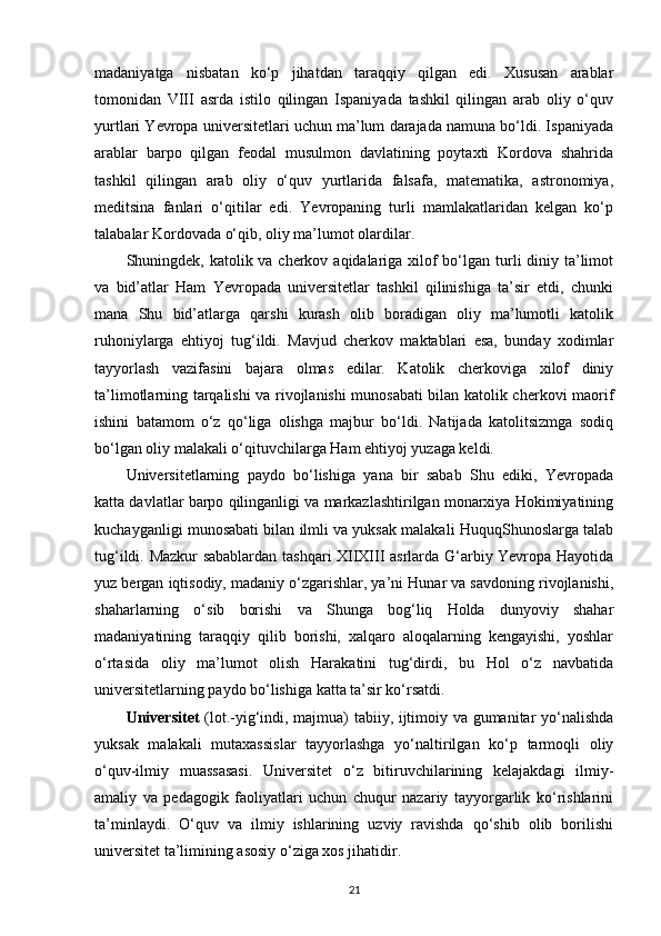 madaniyatga   nisbatan   ko‘p   jihatdan   taraqqiy   qilgan   edi.   Xususan   arablar
tomonidan   VIII   asrda   istilo   qilingan   Ispaniyada   tashkil   qilingan   arab   oliy   o‘quv
yurtlari Yevropa universitetlari uchun ma’lum darajada namuna bo‘ldi. Ispaniyada
arablar   barpo   qilgan   feodal   musulmon   davlatining   poytaxti   Kordova   shahrida
tashkil   qilingan   arab   oliy   o‘quv   yurtlarida   falsafa,   matematika,   astronomiya,
meditsina   fanlari   o‘qitilar   edi.   Yevropaning   turli   mamlakatlaridan   kelgan   ko‘p
talabalar Kordovada o‘qib, oliy ma’lumot olardilar.
Shuningdek, katolik va cherkov aqidalariga xilof bo‘lgan turli diniy ta’limot
va   bid’atlar   Ham   Yevropada   universitetlar   tashkil   qilinishiga   ta’sir   etdi,   chunki
mana   Shu   bid’atlarga   qarshi   kurash   olib   boradigan   oliy   ma’lumotli   katolik
ruhoniylarga   ehtiyoj   tug‘ildi.   Mavjud   cherkov   maktablari   esa,   bunday   xodimlar
tayyorlash   vazifasini   bajara   olmas   edilar.   Katolik   cherkoviga   xilof   diniy
ta’limotlarning tarqalishi va rivojlanishi munosabati bilan katolik cherkovi maorif
ishini   batamom   o‘z   qo‘liga   olishga   majbur   bo‘ldi.   Natijada   katolitsizmga   sodiq
bo‘lgan oliy malakali o‘qituvchilarga Ham ehtiyoj yuzaga keldi.
Universitetlarning   paydo   bo‘lishiga   yana   bir   sabab   Shu   ediki,   Yevropada
katta davlatlar barpo qilinganligi va markazlashtirilgan monarxiya Hokimiyatining
kuchayganligi munosabati bilan ilmli va yuksak malakali HuquqShunoslarga talab
tug‘ildi. Mazkur sabablardan tashqari XIIXIII asrlarda G‘arbiy Yevropa Hayotida
yuz bergan iqtisodiy, madaniy o‘zgarishlar, ya’ni Hunar va savdoning rivojlanishi,
shaharlarning   o‘sib   borishi   va   Shunga   bog‘liq   Holda   dunyoviy   shahar
madaniyatining   taraqqiy   qilib   borishi,   xalqaro   aloqalarning   kengayishi,   yoshlar
o‘rtasida   oliy   ma’lumot   olish   Harakatini   tug‘dirdi,   bu   Hol   o‘z   navbatida
universitetlarning paydo bo‘lishiga katta ta’sir ko‘rsatdi.
Universitet   (lot.-yig‘indi, majmua) tabiiy, ijtimoiy va gumanitar yo‘nalishda
yuksak   malakali   mutaxassislar   tayyorlashga   yo‘naltirilgan   ko‘p   tarmoqli   oliy
o‘quv-ilmiy   muassasasi.   Universitet   o‘z   bitiruvchilarining   kelajakdagi   ilmiy-
amaliy   va   pedagogik   faoliyatlari   uchun   chuqur   nazariy   tayyorgarlik   ko‘rishlarini
ta’minlaydi.   O‘quv   va   ilmiy   ishlarining   uzviy   ravishda   qo‘shib   olib   borilishi
universitet ta’limining asosiy o‘ziga xos jihatidir.
21 