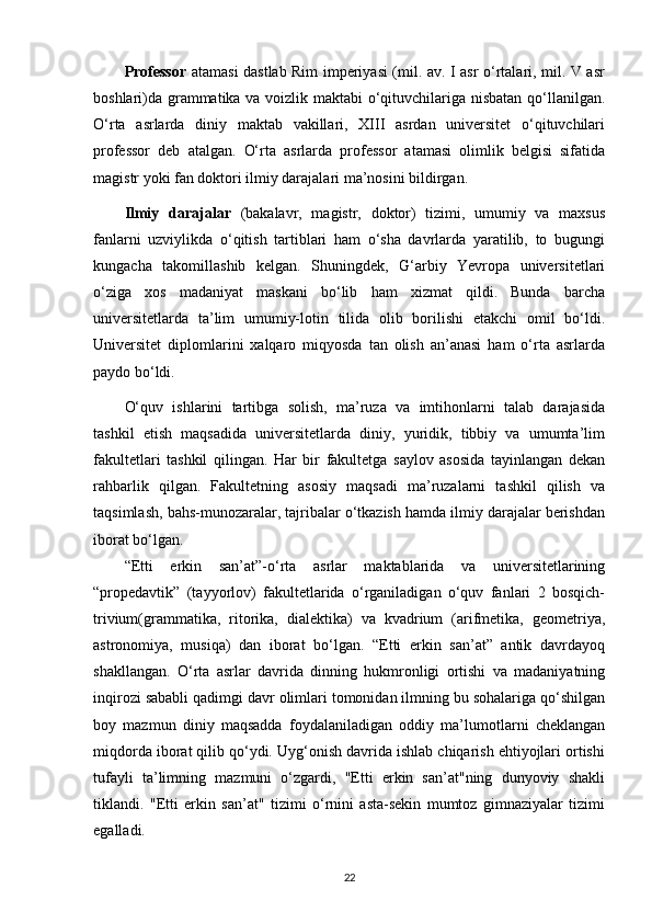 Professor   atamasi dastlab Rim imperiyasi (mil. av. I asr o‘rtalari, mil. V asr
boshlari)da grammatika va voizlik maktabi  o‘qituvchilariga nisbatan qo‘llanilgan.
O‘rta   asrlarda   diniy   maktab   vakillari,   XIII   asrdan   universitet   o‘qituvchilari
professor   deb   atalgan.   O‘rta   asrlarda   professor   atamasi   olimlik   belgisi   sifatida
magistr yoki fan doktori ilmiy darajalari ma’nosini bildirgan.
Ilmiy   darajalar   (bakalavr,   magistr,   doktor)   tizimi,   umumiy   va   maxsus
fanlarni   uzviylikda   o‘qitish   tartiblari   ham   o‘sha   davrlarda   yaratilib,   to   bugungi
kungacha   takomillashib   kelgan.   Shuningdek,   G‘arbiy   Yevropa   universitetlari
o‘ziga   xos   madaniyat   maskani   bo‘lib   ham   xizmat   qildi.   Bunda   barcha
universitetlarda   ta’lim   umumiy-lotin   tilida   olib   borilishi   etakchi   omil   bo‘ldi.
Universitet   diplomlarini   xalqaro   miqyosda   tan   olish   an’anasi   ham   o‘rta   asrlarda
paydo bo‘ldi.
O‘quv   ishlarini   tartibga   solish,   ma’ruza   va   imtihonlarni   talab   darajasida
tashkil   etish   maqsadida   universitetlarda   diniy,   yuridik,   tibbiy   va   umumta’lim
fakultetlari   tashkil   qilingan.   Har   bir   fakultetga   saylov   asosida   tayinlangan   dekan
rahbarlik   qilgan.   Fakultetning   asosiy   maqsadi   ma’ruzalarni   tashkil   qilish   va
taqsimlash, bahs-munozaralar, tajribalar o‘tkazish hamda ilmiy darajalar berishdan
iborat bo‘lgan.
“Etti   erkin   san’at”-o‘rta   asrlar   maktablarida   va   universitetlarining
“propedavtik”   (tayyorlov)   fakultetlarida   o‘rganiladigan   o‘quv   fanlari   2   bosqich-
trivium(grammatika,   ritorika,   dialektika)   va   kvadrium   (arifmetika,   geometriya,
astronomiya,   musiqa)   dan   iborat   bo‘lgan.   “Etti   erkin   san’at”   antik   davrdayoq
shakllangan.   O‘rta   asrlar   davrida   dinning   hukmronligi   ortishi   va   madaniyatning
inqirozi sababli qadimgi davr olimlari tomonidan ilmning bu sohalariga qo‘shilgan
boy   mazmun   diniy   maqsadda   foydalaniladigan   oddiy   ma’lumotlarni   cheklangan
miqdorda iborat qilib qo‘ydi. Uyg‘onish davrida ishlab chiqarish ehtiyojlari ortishi
tufayli   ta’limning   mazmuni   o‘zgardi,   "Etti   erkin   san’at"ning   dunyoviy   shakli
tiklandi.   "Etti   erkin   san’at"   tizimi   o‘rnini   asta-sekin   mumtoz   gimnaziyalar   tizimi
egalladi.
22 