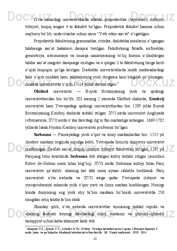 O‘rta   asrlardagi   universitetlarda   odatda,   propedavtika   (tayyorlov),   ilohiyot,
tibbiyot,   huquq   singari   4   ta   fakultet   bo‘lgan.   Propedavtik   fakultet   hamma   uchun
majburiy bo‘lib, unda ritsarlar uchun zarur "Yetti erkin san’at" o‘rgatilgan.
Propedavtik fakultetning grammatika, ritorika, dialektika asoslarini o‘rgangan
talabasiga   san’at   bakalavri   darajasi   berilgan.   Fakultetning   falsafa,   arifmetika,
geometriya,   astronomiya   va   musiqa   nazariyasining   to‘liq   kursini   o‘zlashtirgan
talaba san’at magistri darajasiga erishgan va u qolgan 3 ta fakultetning biriga kirib
o‘qish   huquqini   qo‘lga   kiritgan.   Dastlabki   universitetlarda   xuddi   madrasalardagi
kabi o‘qish muddati ham, talabalarning yosh chegarasi ham belgilab qo‘yilmagan.
Amalda universitetda o‘qish 12-14 yillab davom etgan. 7
Oksford   universiteti   ―   Buyuk   Britaniyaning   yirik   va   qadimgi
universitetlaridan   biri   bo‘lib,   XII   asrning   2   yarmida   Oksford   shahrida,   Kembrij
universiteti   ham   Yevropadagi   qadimgi   universitetlardan   biri   1209   yilda   Buyuk
Biritaniyaning   Kembrij   shahrida   tashkil   etilgan.   XVI   asrda   universitet   Angliyada
reformatsiya, XVII asrda o‘sha davrdagi ilg‘or fan markaziga aylangan. 1669-1702
yillarda Isaak Nyuton Kembrij universiteti professori bo‘lgan.
Sorbonna   ―  Fransiyadagi   yirik   o‘quv  va   ilmiy   markazlardan  biri.  1215   yil
cherkov markazi negizida vujudga kelib, Yevropada birinchi dunyoviy universitet
hisoblangan. Dastlab san’at, huquq, ilohiyot, tibbiyot fakultetlari bo‘lgan, 1257 yil
Parijning   lotin   kvartalida   Sorbonna   deb   atalgan   kollej   tashkil   etilgan   (asoschisi
Rober   de–Sorbon   nomi   bilan   bog‘liq).   XVII   asrda   Sorbonna   kolleji   bilan   Parij
universiteti   qo‘shilib.   ularning   har   ikki   nomi   aynan   ishlatila   boshlandi.   Parij
universiteti   o‘rta   asrlarda   va   XVII   asrga   qadar   Yevropada   ilohiyot   va
yurisprudensiya   sohasida   yirik   o‘quv   yurti   va   ilmiy   markaz   hisoblangan.   Hozirgi
kunda   dunyoning   eng   yirik   oliy   ta’lim   maskani   bo‘lmish   universitetda   250
mingdan ortiq talaba ta’lim oladi.
Shunday   qilib,   o‘rta   asrlarda   universitetlar   tizimining   tashkil   topishi   va
ularning   faoliyati   keyingi   davrlardagi   ilmiy,   madaniy   va   ijtimoiy-iqtisodiy
taraqqiyot uchun katta ahamiyat kasb   etdi.
7
 Akopyan V.Z., Zyuzin V.V., Lebedev G.Yu.-G‘arbiy  Yevropa davlatlari tarixi 2-qisim 2.Fransiya.Ispaniya 2-
nashr, trans.   va qo‘shimcha   Akademik bakalavriat uchun darslik - M.: Yurayt nashriyoti - 2019 - 381s
23 