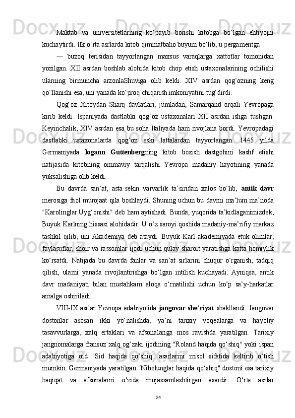 Maktab   va   universitetlarning   ko‘payib   borishi   kitobga   bo‘lgan   ehtiyojni
kuchaytirdi. Ilk o‘rta asrlarda kitob qimmatbaho buyum bo‘lib, u pergamentga
―   buzoq   terisidan   tayyorlangan   maxsus   varaqlarga   xattotlar   tomonidan
yozilgan.   XII   asrdan   boshlab   alohida   kitob   chop   etish   ustaxonalarining   ochilishi
ularning   birmuncha   arzonlaShuviga   olib   keldi.   XIV   asrdan   qog‘ozning   keng
qo‘llanishi esa, uni yanada ko‘proq chiqarish imkoniyatini   tug‘dirdi.
Qog‘oz   Xitoydan   Sharq   davlatlari,   jumladan,   Samarqand   orqali   Yevropaga
kirib   keldi.   Ispaniyada   dastlabki   qog‘oz   ustaxonalari   XII   asrdan   ishga   tushgan.
Keyinchalik, XIV asrdan esa bu soha Italiyada ham  rivojlana bordi. Yevropadagi
dastlabki   ustaxonalarda   qog‘oz   eski   lattalardan   tayyorlangan.   1445   yilda
Germaniyada   Iogann   Guttenberg ning   kitob   bosish   dastgohini   kashf   etishi
natijasida   kitobning   ommaviy   tarqalishi   Yevropa   madaniy   hayotining   yanada
yuksalishiga olib   keldi.
Bu   davrda   san’at,   asta-sekin   varvarlik   ta’siridan   xalos   bo‘lib,   antik   davr
merosiga faol murojaat qila boshlaydi. Shuning uchun bu davrni ma’lum ma’noda
"Karolinglar Uyg‘onishi" deb ham aytishadi. Bunda, yuqorida ta’kidlaganimizdek,
Buyuk Karlning hissasi alohidadir. U o‘z saroyi qoshida madaniy-ma’rifiy markaz
tashkil   qilib,   uni   Akademiya   deb   ataydi.   Buyuk   Karl   akademiyada   etuk   olimlar,
faylasuflar, shoir va rassomlar ijodi uchun qulay sharoit yaratishga katta homiylik
ko‘rsatdi.   Natijada   bu   davrda   fanlar   va   san’at   sirlarini   chuqur   o‘rganish,   tadqiq
qilish,   ularni   yanada   rivojlantirishga   bo‘lgan   intilish   kuchayadi.   Ayniqsa,   antik
davr   madaniyati   bilan   mustahkam   aloqa   o‘rnatilishi   uchun   ko‘p   sa’y-harkatlar
amalga oshiriladi.
VIII-IX asrlar Yevropa adabiyotida   jangovar she’riyat   shakllandi. Jangovar
dostonlar   asosan   ikki   yo‘nalishda,   ya’ni   tarixiy   voqealarga   va   hayoliy
tasavvurlarga,   xalq   ertaklari   va   afsonalariga   mos   ravishda   yaratilgan.   Tarixiy
jangnomalarga fransuz xalq og‘zaki ijodining "Roland haqida qo‘shiq" yoki ispan
adabiyotiga   oid   "Sid   haqida   qo‘shiq"   asarlarini   misol   sifatida   keltirib   o‘tish
mumkin. Germaniyada yaratilgan "Nibelunglar haqida qo‘shiq" dostoni esa tarixiy
haqiqat   va   afsonalarni   o‘zida   mujassamlashtirgan   asardir.   O‘rta   asrlar
24 