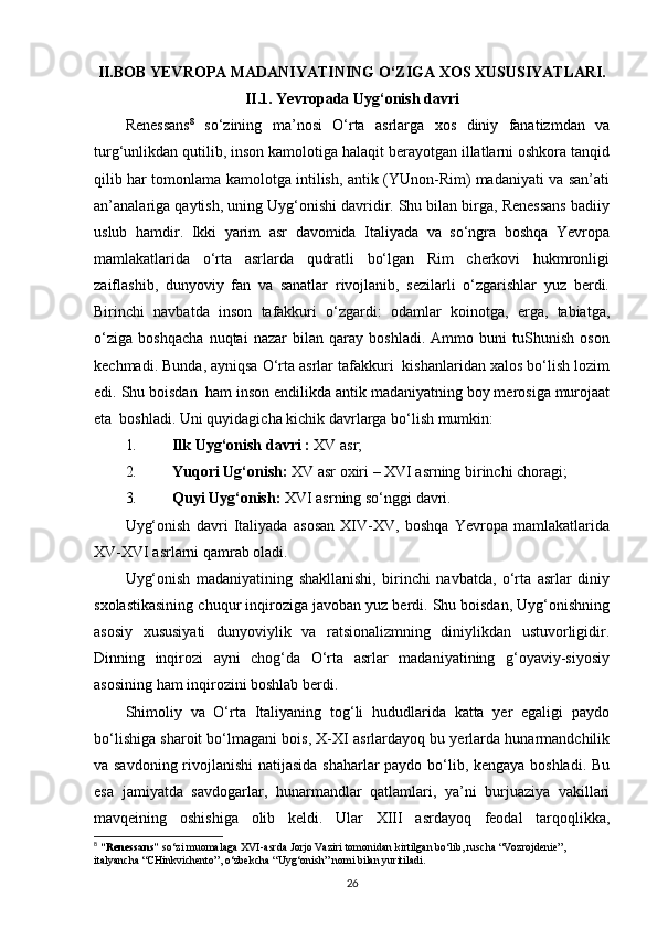 II.BOB YEVROPA MADANIYATINING O‘ZIGA XOS XUSUSIYATLARI.
II.1. Yevropada Uyg‘onish davri
Renessans 8
  so‘zining   ma’nosi   O‘rta   asrlarga   xos   diniy   fanatizmdan   va
turg‘unlikdan qutilib, inson kamolotiga halaqit berayotgan illatlarni oshkora tanqid
qilib har tomonlama kamolotga intilish, antik (YUnon-Rim) madaniyati va san’ati
an’analariga qaytish, uning Uyg‘onishi davridir. Shu bilan birga, Renessans badiiy
uslub   hamdir.   Ikki   yarim   asr   davomida   Italiyada   va   so‘ngra   boshqa   Yevropa
mamlakatlarida   o‘rta   asrlarda   qudratli   bo‘lgan   Rim   cherkovi   hukmronligi
zaiflashib,   dunyoviy   fan   va   sanatlar   rivojlanib,   sezilarli   o‘zgarishlar   yuz   berdi.
Birinchi   navbatda   inson   tafakkuri   o‘zgardi:   odamlar   koinotga,   erga,   tabiatga,
o‘ziga   boshqacha   nuqtai   nazar   bilan   qaray   boshladi.   Ammo   buni   tuShunish   oson
kechmadi. Bunda, ayniqsa O‘rta asrlar tafakkuri  kishanlaridan xalos bo‘lish lozim
edi.  Shu boisdan  ham inson endilikda antik madaniyatning boy merosiga murojaat
eta  boshladi. Uni quyidagicha kichik davrlarga bo‘lish   mumkin:
1. Ilk Uyg‘onish davri :  XV   asr;
2. Yuqori Ug‘onish:  XV asr oxiri – XVI asrning birinchi   choragi;
3. Quyi Uyg‘onish:  XVI asrning so‘nggi   davri.
Uyg‘onish   davri   Italiyada   asosan   XIV-XV,   boshqa   Yevropa   mamlakatlarida
XV-XVI asrlarni qamrab oladi.
Uyg‘onish   madaniyatining   shakllanishi,   birinchi   navbatda,   o‘rta   asrlar   diniy
sxolastikasining chuqur inqiroziga javoban yuz berdi. Shu boisdan, Uyg‘onishning
asosiy   xususiyati   dunyoviylik   va   ratsionalizmning   diniylikdan   ustuvorligidir.
Dinning   inqirozi   ayni   chog‘da   O‘rta   asrlar   madaniyatining   g‘oyaviy-siyosiy
asosining ham inqirozini boshlab berdi.
Shimoliy   va   O‘rta   Italiyaning   tog‘li   hududlarida   katta   yer   egaligi   paydo
bo‘lishiga sharoit bo‘lmagani bois, X-XI asrlardayoq bu yerlarda hunarmandchilik
va savdoning rivojlanishi natijasida shaharlar paydo bo‘lib, kengaya boshladi. Bu
esa   jamiyatda   savdogarlar,   hunarmandlar   qatlamlari,   ya’ni   burjuaziya   vakillari
mavqeining   oshishiga   olib   keldi.   Ular   XIII   asrdayoq   feodal   tarqoqlikka,
8
  “Renessans”  so‘zi muomalaga XVI-asrda Jorjo Vaziri tomonidan kirtilgan bo‘lib, ruscha “Vozrojdenie”, 
italyancha “CHinkvichento”, o‘zbekcha “Uyg‘onish” nomi bilan yuritiladi.
26 