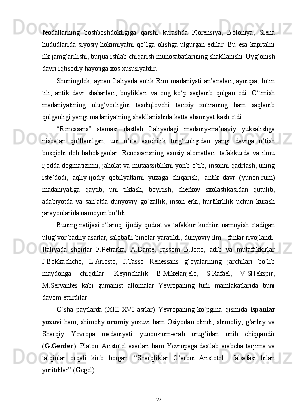 feodallarning   boshboshdokligiga   qarshi   kurashda   Florensiya,   Boloniya,   Siena
hududlarida   siyosiy   hokimiyatni   qo‘lga   olishga   ulgurgan   edilar.   Bu   esa   kapitalni
ilk jamg‘arilishi, burjua ishlab chiqarish munosabatlarining shakllanishi - Uyg‘onish
davri iqtisodiy hayotiga xos   xususiyatdir.
Shuningdek,  aynan   Italiyada  antik   Rim   madaniyati   an’analari,  ayniqsa,   lotin
tili,   antik   davr   shaharlari,   boyliklari   va   eng   ko‘p   saqlanib   qolgan   edi.   O‘tmish
madaniyatining   ulug‘vorligini   tasdiqlovchi   tarixiy   xotiraning   ham   saqlanib
qolganligi yangi madaniyatning shakllanishida katta ahamiyat kasb etdi.
“Renessans”   atamasi   dastlab   Italiyadagi   madaniy-ma’naviy   yuksalishga
nisbatan   qo‘llanilgan,   uni   o‘rta   asrchilik   turg‘unligidan   yangi   davrga   o‘tish
bosqichi   deb   baholaganlar.   Renessansning   asosiy   alomatlari:   tafakkurda   va   ilmu
ijodda dogmatizmni, jaholat va mutaassiblikni yorib o‘tib, insonni qadrlash, uning
iste’dodi,   aqliy-ijodiy   qobilyatlarni   yuzaga   chiqarish;   antik   davr   (yunon-rum)
madaniyatiga   qaytib,   uni   tiklash,   boyitish;   cherkov   sxolastikasidan   qutulib,
adabiyotda   va   san’atda   dunyoviy   go‘zallik,   inson   erki,   hurfikrlilik   uchun   kurash
jarayonlarida namoyon bo‘ldi.
Buning natijasi o‘laroq, ijodiy qudrat va tafakkur kuchini namoyish etadigan
ulug‘vor badiiy asarlar, salobatli binolar yaratildi, dunyoviy ilm - fanlar rivojlandi.
Italiyada   shoirlar   F.Petrarka,   A.Dante,   rassom   B.Jotto,   adib   va   mutafakkirlar
J.Bokkachcho,   L.Ariosto,   J.Tasso   Renessans   g‘oyalarining   jarchilari   bo‘lib
maydonga   chiqdilar.   Keyinchalik   B.Mikelanjelo,   S.Rafael,   V.SHekspir,
M.Servantes   kabi   gumanist   allomalar   Yevropaning   turli   mamlakatlarida   buni
davom   ettirdilar.
O‘sha   paytlarda   (XIII-XVI   asrlar)   Yevropaning   ko‘pgina   qismida   ispanlar
yozuvi   ham,  shimoliy   oromiy   yozuvi   ham   Osiyodan   olindi;   shimoliy,   g‘arbiy   va
Sharqiy   Yevropa   madaniyati   yunon-rum-arab   urug‘idan   unib   chiqqandir
( G.Gerder ).   Platon,  Aristotel   asarlari   ham   Yevropaga  dastlab   arabcha   tarjima  va
talqinlar   orqali   kirib   borgan.   “Sharqliklar   G‘arbni   Aristotel     falsafasi   bilan
yoritdilar”   (Gegel).
27 