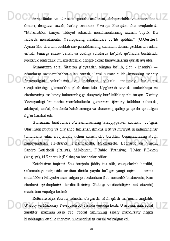 Aniq   fanlar   va   ularni   o‘rganish   usullarini,   dehqonchilik   va   chorvachilik
ilmlari,   dengizda   suzish,   harbiy   texnikani   Yevropa   Sharqdan   olib   rivojlantirdi.
“Matematika,   kimyo,   tibbiyot   sohasida   musulmonlarning   xizmati   buyuk.   Bu
fanlarda   musulmonlar   Yevropaning   muallimlari   bo‘lib   qoldilar”   ( G.Gerder ).
Aynan Shu davrdan boshlab suv parraklarining kuchidan domna pechlarida rudani
eritish,   temirga   ishlov   berish   va   boshqa   sohalarda   ko‘plab   qo‘llanila   boshlandi.
Mexanik soatsozlik, mushketsozlik, dengiz-okean karavellalarini qurish avj oldi.
Gumanizm   so‘zi   Sitseron   g‘oyasidan   olingan   bo‘lib,   (lot.   -   insoniy)   ―
odamlarga   mehr-muhabbat   bilan   qarash,   ularni   hurmat   qilish,   insonning   moddiy
farovonligini   yuksaltirish   va   kishilarda   yuksak   ma’naviy   fazilatlarni
rivojlantirishga   g‘amxo‘rlik   qilish   demakdir.   Uyg‘onish   davrida   sxolastikaga   va
cherkovning ma’naviy hukmronligiga dunyoviy hurfikrlilik qarshi turgan. G‘arbiy
Yevropadagi   bir   necha   mamlakatlarda   gumanizm   ijtimoiy   tafakkur   sohasida,
adabiyot, san’at,  ilm-fanda  katolitsizmga  va  shaxsning  qulligiga  qarshi  qaratilgan
ilg‘or harakat edi.
Gumanizm   tarafdorlari   o‘z   zamonasining   taraqqiyparvar   kuchlari     bo‘lgan.
Ular inson huquqi va oliyjanob fazilatlar, ilm-ma’rifat va hurriyat, kishilarning har
tomonlama   erkin   rivojlanishi   uchun   kurash   olib   bordilar.   Gumanizmning   atoqli
namoyandalari   F.Petrarka,   T.Kampanella,   Mikelanjelo,   Leonardo   da   Vinchi,
Sandro   Botichelli   (Italiya),   M.Monten,   F.Rable   (Fransiya),   T.Mor,   F.Bekon
(Angliya), N.Kopernik (Polsha) va boshqalar edilar.
Katolitsizm   inqirozi   Shu   darajada   jiddiy   tus   olib,   chuqurlashib   bordiki,
reformatsiya   natijasida   xristian   dinida   paydo   bo‘lgan   yangi   oqim   ―   nemis
mutafakkiri M.Lyuter asos solgan protestantizm (lot.-norozilik bildiruvchi, Rim
cherkovi   episkoplarini,   kardinallarining   Xudoga   vositachiligini   rad   etuvchi)
mazhabini vujudga keltirdi.
Reformatsiya   iborasi   lotincha   o‘zgarish,   isloh   qilish   ma’nosini   anglatib,
G‘arbiy va Markaziy Yevropada XVI asrda vujudga keldi. U asosan, antifeodal
xarakter,   mazmun   kasb   etib,   feodal   tuzumning   asosiy   mafkuraviy   negizi
hisoblangan katolik cherkovi hukmronligiga qarshi yo‘nalgan edi.
28 
