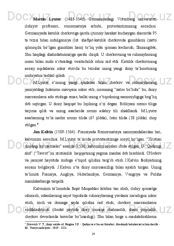 Martin   Lyuter   (1483-1546)   Germaniyadagi   Vittenberg   universiteti
ilohiyot   professori,   remormatsiya   arbobi,   protestantizmning   asoschisi.
Germaniyada katolik cherkoviga qarshi ijtimoiy harakat kuchaygan sharoitda 95
ta   tezisi   bilan   indulgensiya   (lot.   shafqat-katolik   cherkovida   gunohlarni   (xatto
qilmoqchi   bo‘lgan   gunohlari   ham)   to‘liq   yoki   qisman   kechirish,   Shuningdek,
Shu haqdagi shahodatnoma)ga qarshi chiqdi. U cherkovning va ruhoniylarning
inson   bilan   xudo   o‘rtasidagi   vositachilik   rolini   rad   etdi.   Katolik   cherkovining
asosiy   aqidalarini   inkor   etuvchi   bu   tezislar   uning   yangi   diniy   ta’limotining
mohiyatini tashkil qiladi.
M.Lyuter   o‘zining   yangi   qoidalari   bilan   cherkov   va   ruhoniylarning
jamiyatdagi hukmron mavqeini inkor etib, insonning “xalos bo‘lishi” bu, diniy
marosimlarni ado etishiga emas, balki uning e’tiqodining samimiyligiga bog‘liq
deb   uqtirgan.   U   diniy   haqiqat   bu   Injilning   o‘zi   degan.   Bibliyani   nemis   tiliga
tarjima   qildi   va   uning   asarlarida   nemis   adabiy   tili   shakllandi.   M.Lyuter
asarlarining   to‘la   nashri   nemis   tilida   (67   jildda),   lotin   tilida   (38   jildda)   chop
etilgan. 9
Jan   Kalvin   (1509-1564)   -Fransiyada   Remormatsiya   namoyandalaridan   biri,
kalvinizm   asoschisi.   M.Lyuter   ta’sirida   protestantizmga   moyil   bo‘lgan.   “Xristian
dinidagi ko‘rsatmalar” asarida (1536) kalvinizm asoslari ifoda etilgan. U “Qadimgi
ahd” (“Tavrot”)ni xristianlik  haqiqatining yagona manbai deb hisobladi. CHerkov
va   jamiyat   hayotida   xudoga   e’tiqod   qilishni   targ‘ib   etish   J.Kalvin   faoliyatining
asosini   belgilaydi.   J.Kalvin   o‘ta   diniy   murosasizligi   bilan   ajralib   turgan.   Uning
ta’limoti   Fransiya,   Angliya,   Niderlandiya,   Germaniya,   Vengriya   va   Polsha
mamlakatlariga tarqaldi.
Kalvinizm   ta’limotida   faqat   Muqaddas   kitobni   tan   olish,   ilohiy   qismatga
ishonish, odamlarning najot topishida ruhoniylarning yordami zarurligini inkor
etish,   xoch   va   ikonaga   sajda   qilishni   rad   etish,   cherkov   marosimlarini
soddalashtirish   (ibodat   paytida   diniy   musiqa   chalmaslik,   sham   yoqmalik,
cherkov   devorlarida   tasvirlar   bo‘lmasligi).   Shu   bilan   birga   u   maslakdoshlarini
9
 Zvirevich V. T.;   ilmiy ostida   ed.   Purgina S.P.   - Qadim va o‘rta asr falsafasi.   Akademik bakalavriat uchun darslik - 
M.: Yurayt nashriyoti - 2019 - 322s.
29 
