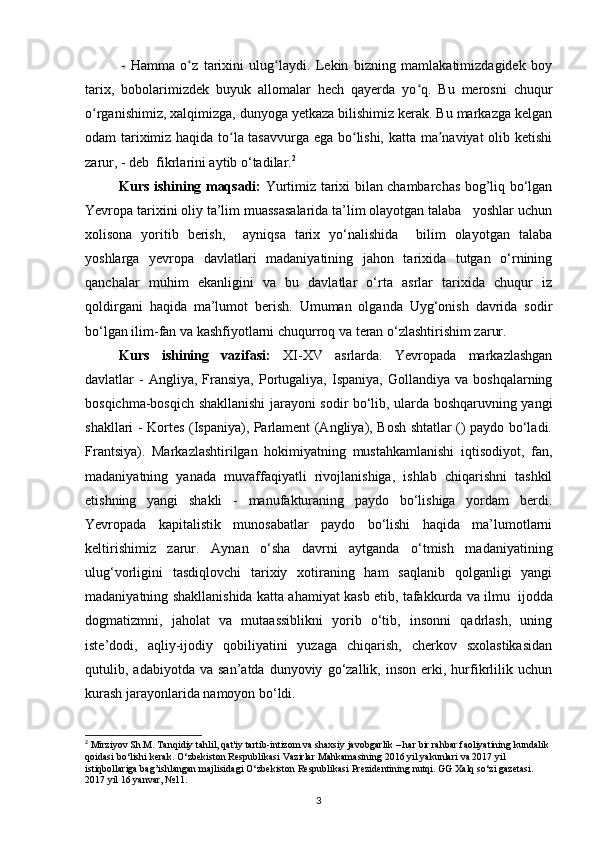 -   Hamma   o z   tarixini   ulug laydi.   Lekin   bizning   mamlakatimizdagidek   boyʻ ʻ
tarix,   bobolarimizdek   buyuk   allomalar   hech   qayerda   yo q.   Bu   merosni   chuqur	
ʻ
o rganishimiz, xalqimizga, dunyoga yetkaza bilishimiz kerak. Bu markazga kelgan	
ʻ
odam tariximiz haqida to la tasavvurga ega bo lishi, katta ma naviyat olib ketishi	
ʻ ʻ ʼ
zarur, - deb  fikrlarini aytib o‘tadilar. 2
Kurs ishining maqsadi:   Yurtimiz tarixi bilan chambarchas bog’liq bo‘lgan
Yevropa tarixini oliy ta’lim muassasalarida ta’lim olayotgan talaba   yoshlar uchun
xolisona   yoritib   berish,     ayniqsa   tarix   yo‘nalishida     bilim   olayotgan   talaba
yoshlarga   yevropa   davlatlari   madaniyatining   jahon   tarixida   tutgan   o‘rnining
qanchalar   muhim   ekanligini   va   bu   davlatlar   o‘rta   asrlar   tarixida   chuqur   iz
qoldirgani   haqida   ma’lumot   berish.   Umuman   olganda   Uyg‘onish   davrida   sodir
bo‘lgan ilim-fan va kashfiyotlarni chuqurroq va teran o‘zlashtirishim zarur.
Kurs   ishining   vazifasi:   XI-XV   asrlarda.   Yevropada   markazlashgan
davlatlar   -  Angliya,  Fransiya,  Portugaliya,  Ispaniya,  Gollandiya  va   boshqalarning
bosqichma-bosqich shakllanishi jarayoni sodir bo‘lib, ularda boshqaruvning yangi
shakllari - Kortes (Ispaniya), Parlament (Angliya), Bosh shtatlar () paydo bo‘ladi.
Frantsiya).   Markazlashtirilgan   hokimiyatning   mustahkamlanishi   iqtisodiyot,   fan,
madaniyatning   yanada   muvaffaqiyatli   rivojlanishiga,   ishlab   chiqarishni   tashkil
etishning   yangi   shakli   -   manufakturaning   paydo   bo‘lishiga   yordam   berdi.
Yevropada   kapitalistik   munosabatlar   paydo   bo‘lishi   haqida   ma’lumotlarni
keltirishimiz   zarur.   Aynan   o‘sha   davrni   aytganda   o‘tmish   madaniyatining
ulug‘vorligini   tasdiqlovchi   tarixiy   xotiraning   ham   saqlanib   qolganligi   yangi
madaniyatning shakllanishida katta ahamiyat kasb etib, tafakkurda va ilmu   ijodda
dogmatizmni,   jaholat   va   mutaassiblikni   yorib   o‘tib,   insonni   qadrlash,   uning
iste’dodi,   aqliy-ijodiy   qobiliyatini   yuzaga   chiqarish,   cherkov   sxolastikasidan
qutulib,  adabiyotda   va   san’atda   dunyoviy   go‘zallik,  inson   erki,  hurfikrlilik  uchun
kurash jarayonlarida namoyon   bo‘ldi.
2
  Mirziyov   Sh . M .  Tanqidiy   tahlil ,  qat ' iy   tartib - intizom   va   shaxsiy   javobgarlik  –  har   bir   rahbar   faoliyatining   kundalik  
qoidasi   bo ‘ lishi   k е rak .  O ‘ zb е kiston   R е spublikasi   Vazirlar   Mahkamasining  2016  yil   yakunlari   va  2017  yil  
istiqbollariga   bag ’ ishlangan   majlisidagi   O ‘ zb е kiston   R е spublikasi   Pr е zid е ntining   nutqi .  GG   Xalq   so ‘ zi   gaz е tasi . 
2017  yil  16  yanvar , №11 .
3 
